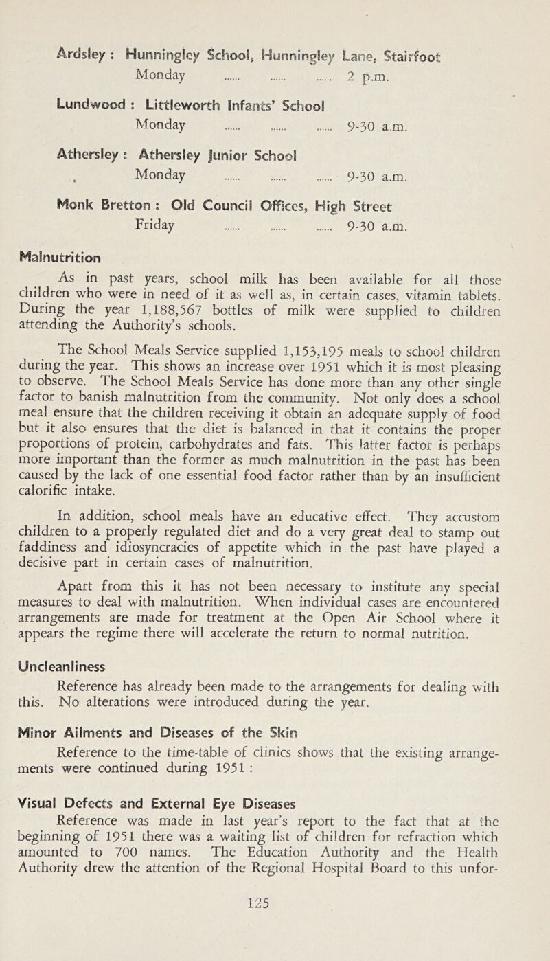 Ardsley : Hunningley SchooSj Hynningtey Lasie, Stairfoot Monday 2 p.m. Lundwood : Littleworth Infants’ School Monday 9.3O a.m. Athersley i Athersley Junior School Monday 9-30 a.m. Monk Bretton : Old Council Offices, High Street Friday 9-30 a.m. Malnutrition As in past years, school milk has been available for all those children who were in need of it as well as, in certain cases, vitamin tablets. During the year 1,188,567 bottles of milk were supplied tO' children attending the Authority’s schools. The School Meals Service supplied 1,153,195 meals to school children during the year. This shows an increase over 1951 which it is most pleasing to observe. The School Meals Service has done more than any other single factor to banish malnutrition from the community. Not only does a school meal ensure that the children receiving it obtain an adequate supply of food but it also ensures that the diet is balanced in that it contains the proper proportions of protein, carbohydrates and fats. This latter factor is perhaps more important than the former as much malnutrition in the past has been caused by the lack of one essential food factor rather than by an insufficient calorific intake. In addition, school meals have an educative effect. They accustom children to a properly regulated diet and do a very great deal to stamp out faddiness and idiosyncracies of appetite which in the past have played a decisive part in certain cases of malnutrition. Apart from this it has not been necessary to institute any special measures to deal with malnutrition. When individual cases are encountered arrangements are made for treatment at the Open Air School where it appears the regime there will accelerate the return to normal nutrition. Uncleanliness Reference has already been made to the arrangements for dealing with this. No alterations were introduced during the year. Minor Ailments and Diseases of the Skin Reference to the time-table of clinics shows that the existing arrange- ments were continued during 1951 : Visual Defects and External Eye Diseases Reference was made in last year’s report to the fact that at the beginning of 1951 there was a waiting list of children for refraction which amounted to 700 names. The Education Authority and the Health Authority drew the attention of the Regional Hospital Board to this unfor-