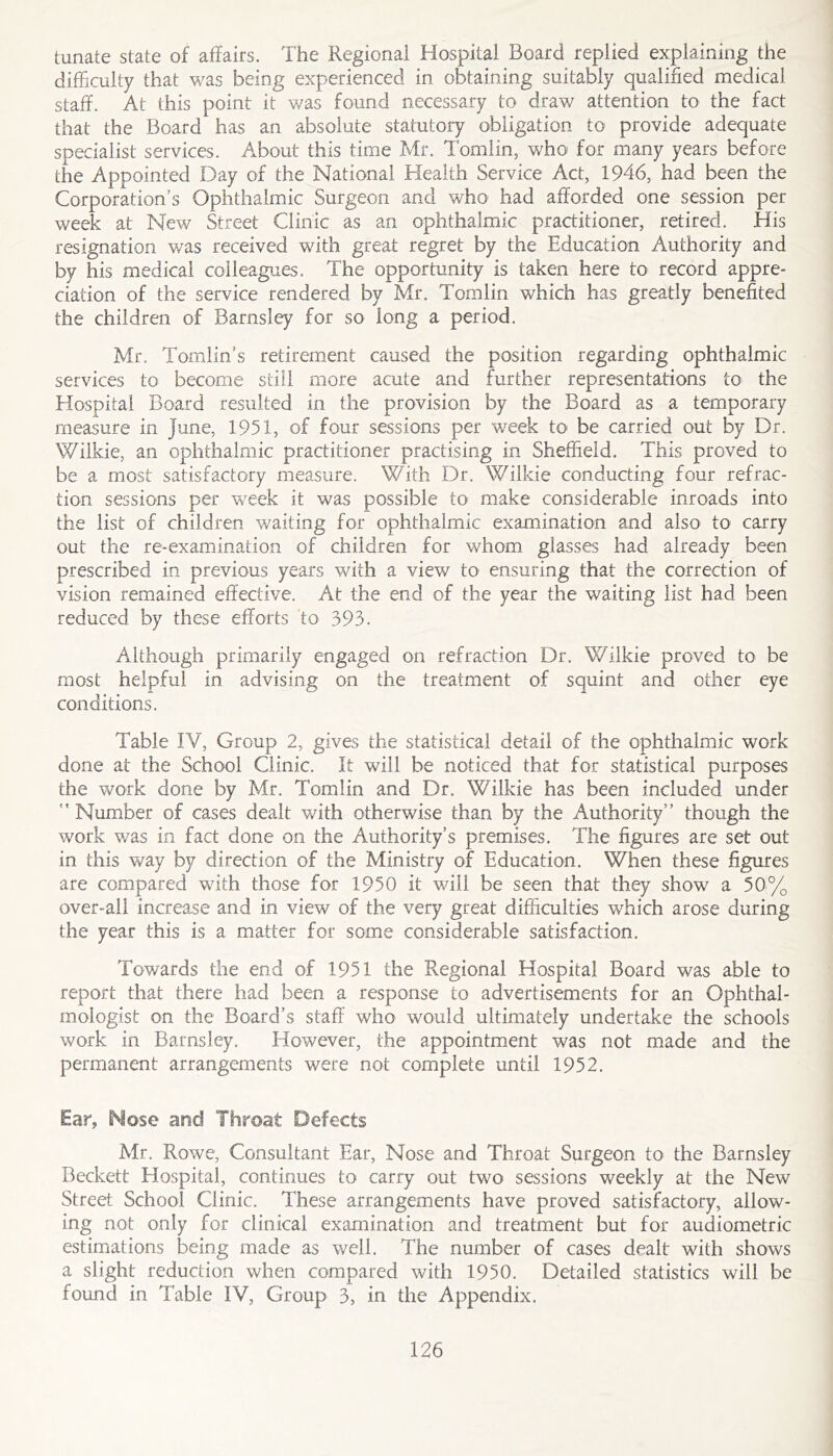 tunate state of affairs. The Regional Hospital Board replied explaining the difficulty that was being experienced in obtaining suitably qualified medical staff. At this point it was found necessary to draw attention to the fact that the Board has an absolute statutory obligation to provide adequate specialist services. About this time Mr. I'omlin, who for many years before the Appointed Day of the National Health Service Act, 1946, had been the Corporation’s Ophthalmic Surgeon and who had afforded one session per week at New Street Clinic as an ophthalmic practitioner, retired. His resignation was received with great regret by the Education Authority and by his medical colleagues. The opportunity is taken here to record appre- ciation of the service rendered by Mr. Tomlin which has greatly benefited the children of Barnsley for so long a period. Mr. Tomlin’s retirement caused the position regarding ophthalmic services to become still more acute and further representations to the Hospital Board resulted in the provision by the Board as a temporary measure in June, 1951, of four sessions per week to be carried out by Dr. Wilkie, an ophthalmic practitioner practising in Sheffield. This proved to be a most satisfactory measure. With Dr. Wilkie conducting four refrac- tion sessions per week it was possible to make considerable inroads into the list of children waiting for ophthalmic examination and also to carry out the re-examination of children for whom glasses had already been prescribed in previous years with a view to ensuring that the correction of vision remained effective. At the end of the year the waiting list had been reduced by these efforts to 393. Although primarily engaged on refraction Dr. Wilkie proved to be most helpful in advising on the treatment of squint and other eye conditions. Table IV, Group 2, gives the statistical detail of the ophtlialmic work done at the School Clinic. It will be noticed that for statistical purposes the work done by Mr. Tomlin and Dr. Wilkie has been included under ” Number of cases dealt with otherwise than by the Authority” though the work was in fact done on the Authority’s premises. The figures are set out in this way by direction of the Ministry of Education. When these figures are compared with those for 1950 it will be seen that they show a 50% over-all increase and in view of the very great difficulties which arose during the year this is a matter for some considerable satisfaction. Towards the end of 1951 the Regional Hospital Board was able to report that there had been a response to advertisements for an Ophthal- mologist on the Board’s staff who would ultimately undertake the schools work in Barnsley. However, the appointment was not made and the permanent arrangements were not complete until 1952. Ear, Nose and Throat Defects Mr. Rowe, Consultant Ear, Nose and Throat Surgeon to the Barnsley Beckett Elospital, continues to carry out two' sessions weekly at the New Street School Clinic. These arrangements have proved satisfactory, allow- ing not only for clinical examination and treatment but for audiometric estimations being made as well. The number of cases dealt with shows a slight reduction when compared with 1950. Detailed statistics will be found in Table IV, Group 3, in the Appendix.