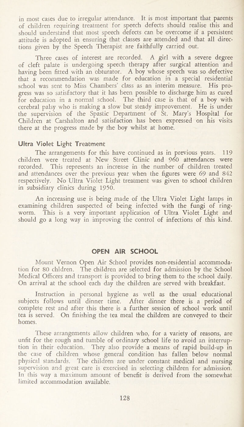 in most cases due to irregular attendance. It is most important that parents of children requiring treatment for speech defects should realise this and should understand that most speech defects can be overcome if a persistent attitude is adopted in ensuring that classes are attended and that all direc- tions given by the Speech Therapist are faithfully carried out. Three cases of interest are recorded. A girl with a severe degree of cleft palate is undergoing speech therapy after surgical attention and having been fitted with an obturator. A boy whose speech was so defective that a recommendation was made for education in a special residential school was sent to Miss Chambers’ cla.ss as an interim measure. His pro- gress was so satisfactory that it has been possible to discharge him as cured for education in a normal school. The third case is that of a boy with cerebral palsy who is making a slow but steady improvement. He is under the supervision of the Spastic Department of St. Mary’s Hospital for Children at Carshalton and satisfaction has been expressed on his visits there at the progress made by the boy whilst at home. Ultra Violet Light Treatment The arrangements for this have continued as in previous years. 119 children were treated at New Street Clinic and 960 attendances were recorded. This represents an increase in the number of children treated and attendances over the previous year when the figures were 69 and 842 respectively. No Ultra Violet Light treatment was given to school children in subsidiary clinics during 1950. An increasing use is being made of the Ultra Violet Light lamps in examining children suspected of being infected with the fungi of ring- worm. This is a very important application of Ultra Violet Light and should go a long way in improving the control of infections of this kind. OPEN AIR SCHOOL Mount Vernon Open Air School provides non-residential accommoda- tion for 80 chldren. The children are selected for admission by the School Medical Officers and transport is provided to bring them to the school daily. On arrival at the school each day the children are served with breakfast. Instruction in personal hygiene as well as the usual educational subjects follows until dinner time. After dinner there is a period of complete rest and after this there is a further session of school work until tea is served. On finishing the tea meal the children are conveyed to their homes. These arrangements allow children who, for a variety of reasons, are unfit for the rough and tumble of ordinary school life to avoid an interrup- tion in their education. They also provide a means of rapid build-up in the case of children whose general condition has fallen below normal physical standards. The children are under constant medical and nursing supervision and great care is exercised in selecting children for admission. In this way a maximum amount of benefit is derived from the somewhat limited accommodation available.