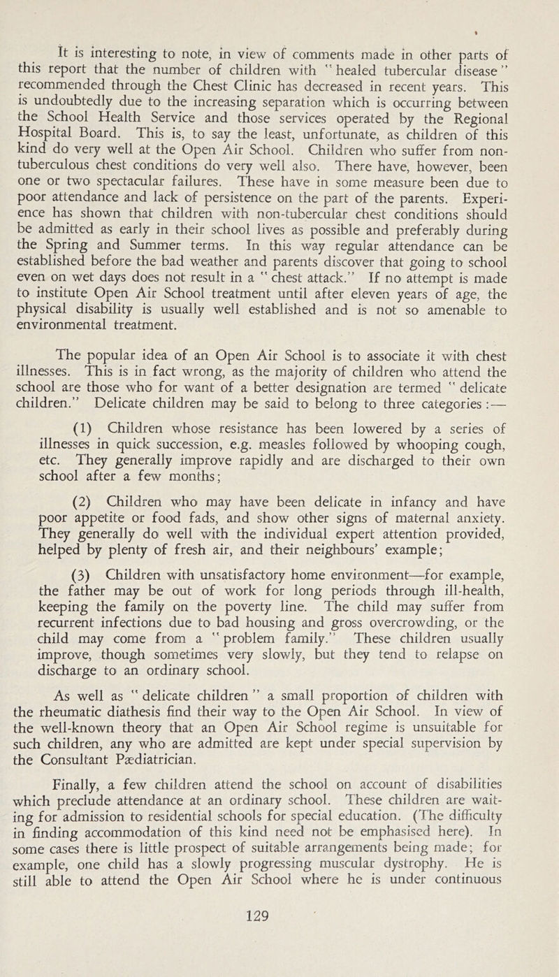 I It is interesting to note, in view of comments made in other parts of this report that the number of children with healed tubercular disease recommended through the Chest Clinic has decreased in recent years. This is undoubtedly due to the increasing separation which is occurring between the School Health Service and those services operated by the Regional Hospital Board. This is, to say the least, unfortunate, as children of this kind do very well at the Open Air School. Children who suffer from non- tuberculous chest conditions do very well also. There have, however, been one or two spectacular failures. These have in some measure been due to poor attendance and lack of persistence on the part of the parents. Experi- ence has shown that children with non-tubercular chest conditions should be admitted as early in their school lives as possible and preferably during the Spring and Summer terms. In this way regular attendance can be established before the bad weather and parents discover that going to school even on wet days does not result in a  chest attack. If no attempt is made to institute Open Air School treatment until after eleven years of age, the physical disability is usually well established and is not so amenable to environmental treatment. The popular idea of an Open Air School is to associate it with chest illnesses. This is in fact wrong, as the majority of children who attend the school are those who for want of a better designation are termed  delicate children. Delicate children may be said to belong to three categories: — (1) Children whose resistance has been lowered by a series of illnesses in quick succession, e.g. measles followed by whooping cough, etc. They generally improve rapidly and are discharged to their own school after a few months; (2) Children who may have been delicate in infancy and have poor appetite or food fads, and show other signs of maternal anxiety. They generally do well with the individual expert attention provided, helped by plenty of fresh air, and their neighbours’ example; (3) Children with unsatisfactory home environment—for example, the father may be out of work for long periods through ill-health, keeping the family on the poverty line. The child may suffer from recurrent infections due to bad housing and gross overcrowding, or the child may come from a  problem family. These children usually improve, though sometimes very slowly, but they tend to relapse on discharge to an ordinary school. As well as  delicate children  a small proportion of children with the rheumatic diathesis find their way to the Open Air School. In view of the well-known theory that an Open Air School regime is unsuitable for such children, any who are admitted are kept under special supervision by the Consultant Paediatrician. Finally, a few children attend the school on account of disabilities which preclude attendance at an ordinary school. These children are wait- ing for admission to residential schools for special education. (The difficulty in finding accommodation of this kind need not be emphasised here). In some cases there is little prospect of suitable arrangements being made; for example, one child has a slowly progressing muscular dystrophy. He is still able to attend the Open Air School where he is under continuous