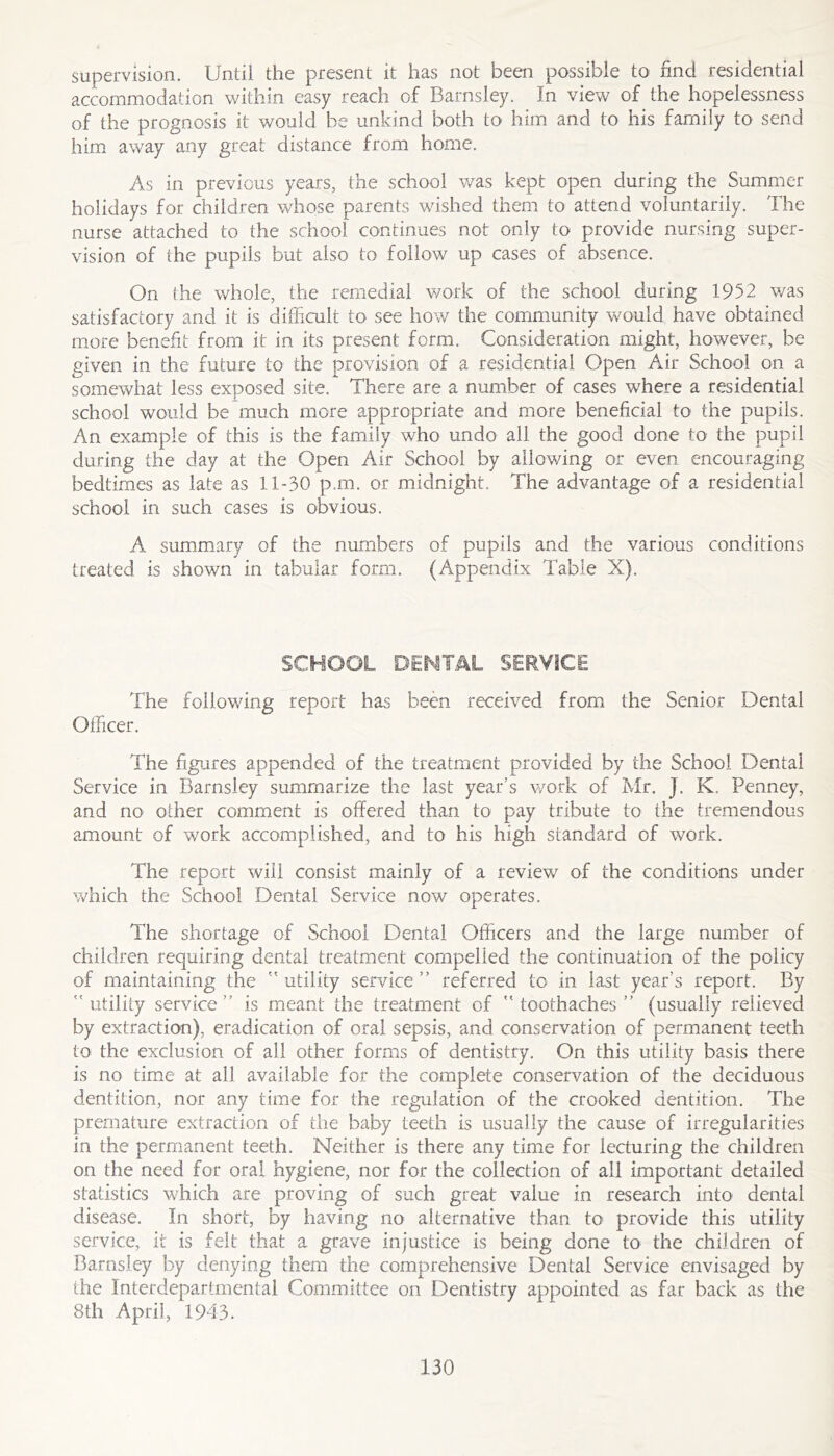 supervision. Until the present it has not been possible to find residential accommodation within easy reach of Barnsley. In view of the hopelessness of the prognosis it would be unkind both to him and to his family to send him away any great distance from home. As in previous years, the school was kept open during the Summer holidays for children whose parents wished them to attend voluntarily. The nurse attached to the school continues not only to provide nursing super- vision of the pupils but also to follow up cases of absence. On (he whole, the remedial work of the school during 1952 was satisfactory and it is difficult to see how the coirimunity would have obtained more benefit from it in its present form. Consideration might, however, be given in the future to the provision of a residential Open Air School on a somewhat less exposed site. There are a number of cases where a residential school would be much more appropriate and more beneficial to the pupils. An example of this is the family who undo all the good done to the pupil during the day at the Open Air School by allowing or even encouraging bedtimes as late as 11-30 p.m. or midnight. The advantage of a residential school in such cases is obvious. A summary of the numbers of pupils and the various conditions treated is shown in tabular form. (Appendix Table X). SCHOOL DENTAL SERVICE The following report has been received from the Senior Dental Officer. The figures appended of the treatment provided by the School Dental Service in Barnsley summarize the last year’s v/ork of Mr. J. K. Penney, and no other comment is offered than to pay tribute to the tremendous amount of work accomplished, and to his high standard of work. The report will consist mainly of a revievz of the conditions under which the School Dental Service now operates. The shortage of School Dental Officers and the large number of children requiring dental treatment compelled the continuation of the policy of maintaining the ” utility service ” referred to in last year’s report. By utility service’’ is meant the treatment of toothaches” (usually relieved by extraction), eradication of oral sepsis, and conservation of permanent teeth to the exclusion of all other forms of dentistry. On this utility basis there is no time at all available for the complete conservation of the deciduous dentition, nor any time for the regulation of the crooked dentition. The premature extraction of the baby teeth is usually the cause of irregularities in the permanent teeth. Neither is there any time for lecturing the children on the need for oral hygiene, nor for the collection of all important detailed statistics which are proving of such great value in research into dental disease. In short, by having no alternative than to provide this utility service, it is felt that a grave injustice is being done to the children of Barnsley by denying them the comprehensive Dental Service envisaged by the Interdepartmental Committee on Dentistry appointed as far back as the 8th April, 1943.