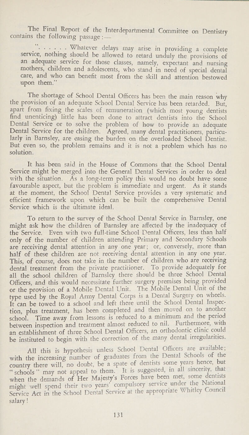 The Final Report of the Interdepartmental Committee on Dentistry contains the following passage :—- . . . . . Whatever delays may arise in providing a complete service, nothing should be allowed to retard unduly the provisions of an adequate service for those classes, namely, expectant and nursing mothers, children and adolescents, who stand in need of special dental care, and who can benefit most from the skill and attention bestowed upon them.” The shortage of School Dental Officers has been the main reason why the provision of an adequate School Dental Service has been retarded. But, apart from fixing the scales of remuneration (which most young dentists find unenticing) little has been done to attract dentists into the School Dental Service or to solve the problem of how to provide an adequate Dental Service for the children. Agreed, many dental practitioners, particu- larly in Barnsley, are easing the burden on the overloaded School Dentist. But even so, the problem remains and it is not a problem which has no solution. It has been said in the House of Commons that the School Dental Service might be merged into the General Dental Services in order to deal with the situation. As a long-term policy this would no doubt have some favourable aspect, but the problem is immediate and urgent. As it stands at the moment, the School Dental Service provides a very systematic and efficient framework upon which can be built the comprehensive Dental Service which is the ultimate ideal. To return to the survey of the School Dental Service in Barnsley, one might ask how the children of Barnsley are affected by the inadequacy of the Service. Even with twO’ full-time School Dental Officers, less than half only of the number of children attending Primary and Secondary Schools are receiving dental attention in any one year; or, conversely, more than half of these children are not receiving dental attention in any one year. This, of course, does not take in the number of children who are receiving dental treatment from the private practitioner. To provide adequately for all the school children of Barnsley there should be three School Dental Officers, and this would necessitate further surgery premises being provided or the provision of a Mobile Dental Unit. The Mobile Dental Unit of the type used by the Royal Army Dental Corps is a Dental Surgery on wheels. It can be towed to a school and left there until the School Dental Inspec- tion, plus treatment, has been completed and then moved on to another school. Time away from lessons is reduced to a minimum and the period between inspection and treatment almost reduced to nil. Furtherrnore, with an establishment of three School Dental Officers, an orthodontic clinic could be instituted to begin with the correction of the many dental irregularities. All this is hypothesis unless School Dental Officers are available, with the increasing number of graduates from the Dental Schools of the country there will, no doubt, be a spate of dentists some years hence, but ” schools ” may not appeal to them. It is suggested, in all sincerity, that when the demands of Her Majesty’s Forces have been met, some dentists might well spend their two years’ compulsory service under the Nationa Service Act in the School Dental Service at the appropriate Whitley Council salary!