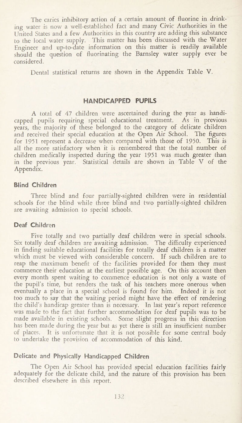 The caries inhibitory action of a certain amount of fluorine in drink- ing water is now a well-established fact and many Civic Authorities in the United States and a few Authorities in this country are adding this substance to the local water supply. This matter has been discussed with the Water Engineer and up-to-date information on this matter is readily available should the question of fluorinating the Barnsley water supply ever be considered. Dental statistical returns are shown in the Appendix Table V. HANDICAPPED PUPILS A total of 47 children were ascertained during the year as handi- capped pupils requiring special educational treatment. As in previous years, the majority of these belonged to the category of delicate children and received their special education at the Open Air School. The figures for 1951 represent a decrease when compared with those of 1950. This is all the more satisfactory when it is remembered that the total number of children medically inspected during the year 1951 was much greater than in the previous year. Statistical details are shown in Table V of the Appendix. Blind Children Three blind and four partially-sighted children were in residential schools for the blind v;hile three blind and two partially-sighted children are awaiting admission to special schools. Deaf Children Five totally and two partially deaf children were in special schools. Six totally deaf children are awaiting admission. The difficulty experienced in finding suitable educational facilities for totally deaf children is a matter which must be viewed with considerable concern. If such children are to reap the maximum benefit of the facilities provided for them they must commence their education at the earliest possible age. On this account then every month spent waiting to commence education is not only a waste of the pupil’s time, but renders the task of his teachers more onerous when eventually a place in a special school is found for him. Indeed it is not too much to say that the waiting period might have the effect of rendering the child’s handicap greater than is necessary. In last year’s report reference was made to the fact that further accommodation for deaf pupils was to be made available in existing schools. Some slight progress in this direction has been made during the year but as yet there is still an insufficient number of places. It is unfortunate that it is not possible for some central body to undertake the provision of accommodation of this kind. Delicate and Physically Handicapped Children The Open Air School has provided special education facilities fairly adequately for the delicate child, and the nature of this provision has been described elsewhere in this report.