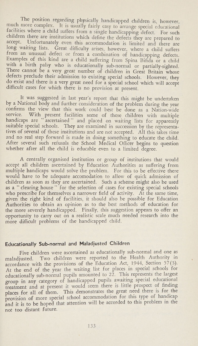 The position regarding physically handicapped children is, however, complex. It is usually fairly easy to arrange special educational facilities where a child suffers from a single handicapping defect. For such children there are institutions which define the defects they are prepared to accept. Unfortunately even this accommodation is limited and there are long waiting lists. Great difficulty arises, however, where a child suffers from an unusual defect or from a combination of handicapping defects. Examples of this kind are a child suffering from Spina Bifida or a child with a birth palsy who is educationally sub-normal or partially-sighted. There cannot be a very great number of children in Great Britain whose defects preclude their admission to existing special schools. However, they do exist and there is a very great need for a special school which will accept difficult cases for which there is no provision at present. It was suggested in last year’s report that this might be undertaken by a National body and further consideration of the problem during the year confirms the view that this work could best be done as a Nation-wide service. With present facilities some of these children with multiple handicaps are  ascertained ” and placed on waiting lists for apparently suitable special schools. They are examined in succession by the representa- tives of several of these institutions and are not accepted. All this takes time and no real step forward is made in doing something to educate the child. After several such refusals the School Medical Officer begins to question whether after all the child is educable even to a limited degree. A centrally organised institution or group of institutions that would accept all children ascertained by Education Authorities as suffering from multiple handicaps would solve the problem. For this to be effective there would have to be adequate accomodation to allov/ of quick admission of children as soon as they are ascertained. Such a scheme might also be used as a ” clearing house ” for the selection of cases for existing special schools who prescribe for themselves a narrower field of activity. At the same time, given the right kind of facilities, it should also be possible for Education Authorities to obtain an opinion as to the best methods of education for the more severely handicapped. Finally, this suggestion appears to offer an opportunity to carry out on a realistic scale much needed research into the more difficult problems of the handicapped child. EducationaSfy Sub-norma! and Maladjusted Children Five children were ascertained as educationally sub-normal and one as maladjusted. Two children were reported to the Health Authority in accordance with the provisions of the Education Act, 1944, Section 57 (:>). At the end of the year the waiting list for places in special schools for educationally sub-norm,al pupils amounted to 22. This represents the largest group in any category of handicapped pupils awaiting special educational treatment and at present it would seem there is little prospect of finding places for all of them. This demonstrates the great need there is for the provision of more special school accommodation for this type of handicap and it is to be hoped that attention will be accorded to this problem in the not too distant future.