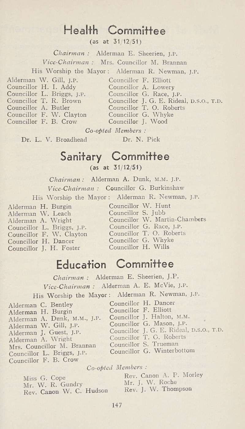 Health Committee (as at 31M2/51) Chairman : Alderman E. Sheerien, J.P. Vice-Chairman : Mrs. Councillor M. Brannan His Worship the Mayor : Alderman R. Newman, J.P, Alderman W. Gill, J.P. Councillor H. I. Addy Councillor L. Briggs, J.P. Councillor T. R. Brown Councillor A. Butler Councillor F. W. Clayton Councillor F. B. Crow Councillor F. Elliott Councillor A. Lowery Councillor G. Race, J.P. Councillor J. G. E. Rideal, D.S.O., T.D. Councillor T. O. Roberts Councillor G. Whyke Councillor J. Wood Co-opted Members : Dr. L. V. Broadhead Dr. N. Pick Sanitary Committee (as at 31/12/51) Chairman : Alderman A. Dunk, M.M. J.P. Vice-Chairman : Councillor G. Burkinshaw His Worship the Mayor : Alderman R. Newman, J.P. Alderman H. Burgin Alderman W. Leach Alderman A. Wright Councillor L. Briggs, J.P. Councillor F. W. Clayton Councillor H. Dancer Councillor J. H. Foster Councillor W. Hunt Councillor S. Jubb Councillor W. Martin-Chambers Councillor G. Race, J.P. Councillor T. O. Roberts Councillor G. Whyke Councillor H. Wills Education Committee Chairman : Alderman E. Sheerien, J.P. Vice-Chairman : Alderman A. E. McVie, J.P. His W^orship the Mayor : Alderman R. Newman, J.P. Alderman C. Bentley Alderman H. Burgin Alderman A. Dunk, M.M., J.P. Alderman W. Gill, J.P. Alderman J. Guest, J.P. Alderman A. Wright Mrs. Councillor M. Brannan Councillor L. Briggs, J.P. Councillor F. B. Crow Councillor H. Dancer Councillor F. Elliott Councillor J. Halton, M.M. Councillor G. Mason, J.P. Councillor J. G. E. Rideal, D.S.O., T.D. Councillor T. C. Roberts Councillor S. Trueman Councillor G. Winterbottom Co-opted Miss G. Cope Mr. W. R. Gundry Rev. Canon W. C. Hudson Members : Rev. Canon A. P. Morley Mr. J. W. Roche Rev. J. W. Thompson