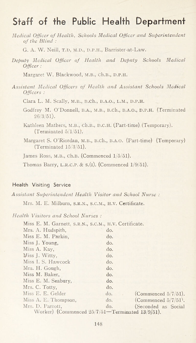 Staff of the Public Health Department Medical Officer of Health, Schools Medical Officer and Sxiperintendent of the Blind : G. A. VV. Neill, T.D, M.D., D.P.H., Barrister-at-Law. Deputy Medical Officer of Health and Deputy Schools Medical Officer : Margaret W. Blackv/ood, M.B., ch.B., d.p.h. Assistant Medical Officers of Health and Assistant Schools Medical Officers : Clara L. M. Scally, M.B., B.ch., B.A.O., L.M., D.P.H. Godfrey M. O’Donnell, B.A., M.B,, B.ch., B.A.O., D.P.H. (Terminated 26/3/51). Kathleen Mathers, M.B., ch.B., D.C.H. (Part-time) (Temporary). (Terminated 5/1/51). Margaret S. O’Riordan, M.B., B.ch., B.A.O. (Part-time) (Temporary) (Terminated 15/3/51). James Ross, M.B., ch.B. (Commenced 1/5/51). Thomas Barry, L.R.c.P. & S.(i). (Commenced 1/9/51). Health Visiting Service Assistant Superintendent Health Visitor and School Nxirse : Mrs. M. E. Milburn, s.R.N., S.C.M., H.V. Certificate. Health Visitors and School Nurses Miss E. M. Garnett, s.R.N., S.C.lvJ., PI.V. Certificate. Mrs. A. Hudspith, do. Miss E. M. Parkin, do. Miss J. Young, do. Miss A. Kay, do. Miss J. Witty, do. Miss I. S. Hawcock do. Mrs. H. Gough, do. Miss M. Baker, do. Miss E. M. Seabury, do. Mrs. C. Totty, do. Miss E. E. Gelder do. (Commenced 5/7/51). Miss A. E. Thompson, do. (Commenced 5/7/5l\ Mrs. D. Parrott, do. (Seconded as Social Worker) (Commenced 25/7/51—Terminated 13/9/51).