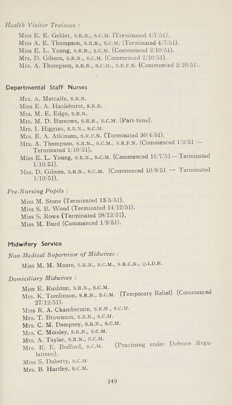 Health Visitor Trainees : Miss E. E. Gelder, S.R.N., S.C.M. (Terminated 4/7/51). Miss A. E. Thompson, S.R.N., S.C.M. (Terminated 4/7/51). Miss E. L. Young, S.R.N., S.C.M. (Commenced 2/10/51). Mrs. D. Gibson, s.R.N., S.C.M. (Commenced 2/10/51). Mrs. A. Thompson, s.R.N., S.C.M., s.R.F.N. (Commenced 2/10/51). Departmental Staff Nurses Mrs. A. Metcalfe, s.R.N. Miss E. A. Hazlehurst, s.R.N. Mrs. M. E. Edge, s.R.N. Mrs. M. D. Burrows, s.R.N., s.c.M. (Part-time). Mrs. I. Higgins, s.R.N., s.c.M. Mrs. E. A. Atkinson, s.R.F.N. (Terminated 30/4/51). Mrs. A. Thompson, s.R.N., s.c.M., s.R.F.N. (Commenced 1/2/51 — Terminated 1/10/51), Miss E. L. Young, s.R.N., s.c.M. (Commenced 16/7/51—Terminated 1/10/51). Mrs. D. Gibson, s.R.N., s.c.M. (Commenced 10/9/51 — Terminated 1/10/51). Pre-Nursing Pupils : Miss M. Stone (Terminated 13/5/51). Miss S. B. Wood (Terminated 14/12/51). Miss S. Rowe (Terminated 28/12/51). Miss M. Burd (Commenced 1/9/51). Midwifery Service Non-Medical Supervisor of Midwives : Miss M. M. Moore, s.R.N., s.c.M., s.r.c.n., q.i.d.n. Domiciliary Midwives : Miss E. Rushton, s.R.N., S.C.M. Mrs. K. Tomlinson, s.R.N., S.C.M. 27/12/51). (Temporary Relief) (Commenced Miss R. A. Chamberlain, S.R.N., S.C.M. Mrs. T. Brownson, s.R.N., s.c.M. Mrs. C. M. Dempsey, S.R.N., s.c.M. Mrs. C. Moisley, S.R.N., S.C.M. Mrs. A. Taylor, s.R.N., s.c.M. Mrs. R. E. Bedford, S.C.M. (Practising lations). Miss S. Doherty, s.c.M. under Defence Regu- Mrs. B. Hartley, s.c.M.