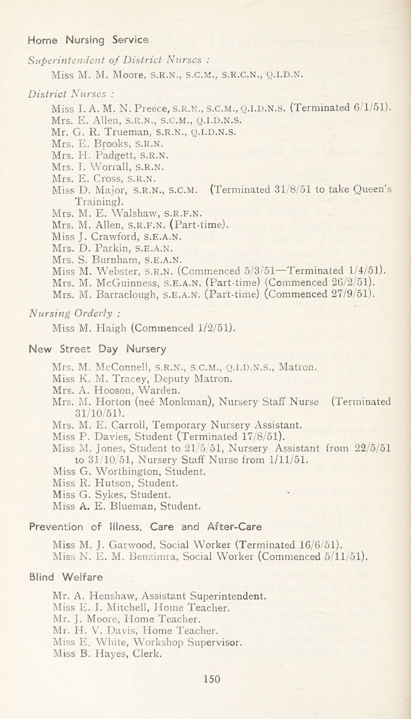 Home Nursing Service Superintendent of District Nurses : Miss M. M. Moore, S.R.N., S.C.M., s.R.C.N., g.l.D.N. District Nurses : Miss I. A. M. N. Preece, S.R.N., s.C.M., q.I.D.N.s. (Terminated 6/1/51). Mrs. E. Allen, S.R.N., s.C.M., q.i.d.n.s. Mr. G. R. Trueman, S.R.N., Q.I.D.N.S. Mrs. E. Brooks, s.R.N. Mrs. H. Padgett, s.R.N. Mrs. 1. Worrall, S.R.N. Mrs. E. Cross, s.R.N. Miss D. Major, s.R.N., s.C.M. (Terminated 31/8/51 to take Queen’s Training). Mrs. M. E. Walshaw, s.R.F.N. Mrs. M. Allen, s.R.F.N. (Part-time). Miss J. Crawford, S.E.A.N. Mrs. D. Parkin, S.E.A.N. Mrs. S. Burnham, S.E.A.N. Miss M. Webster, S.R.N. (Comm.enced 5/3/51—Terminated 1/4/51). Mrs. M. McGuinness, S.E.A.N. (Part-time) (Comm.enced 26/2/51). Mrs. M. Barraclough, S.E.A.N. (Part-time) (Commenced 27/9/51). Nursing Orderly : Miss M. Haigh (Commenced 1/2/51). New Street Day Nursery Mrs. M. McConnell, s.R.N., s.C.M., q.i.d.n.s.. Matron. Miss K. M. Tracey, Deputy Matron. Mrs. A. Hooson, Warden. Mrs. M. Horton (nee Monkman), Nursery Staff Nurse (Terminated 31/10/51). Mrs. M. E. Carroll, Temporary Nursery Assistant. Miss P. Davies, Student (Terminated 17/8/51). Miss M. Jones, Student to 21/5/51, Nursery Assistant from 22/5/51 to 31/10/51, Nursery Staff Nurse from 1/11/51. Miss G. Worthington, Student. Miss R. Hutson, Student. Miss G. Sykes, Student. Miss A. E. Blueman, Student. Prevention of Illness, Care and After-Care Miss M. J. Garwood, Social Worker (Terminated 16/6/51). Miss N. E. M. Benzimra, Social Worker (Commenced 5/11/51). Blind Welfare Mr. A. Henshaw, Assistant Superintendent. Miss E. I. Mitchell, Home Teacher. Mr. J. Moore, Home Teacher. Mr. H. V. Davis, Home Teacher. Miss E. White, Workshop Supervisor. Miss B. Hayes, Clerk.