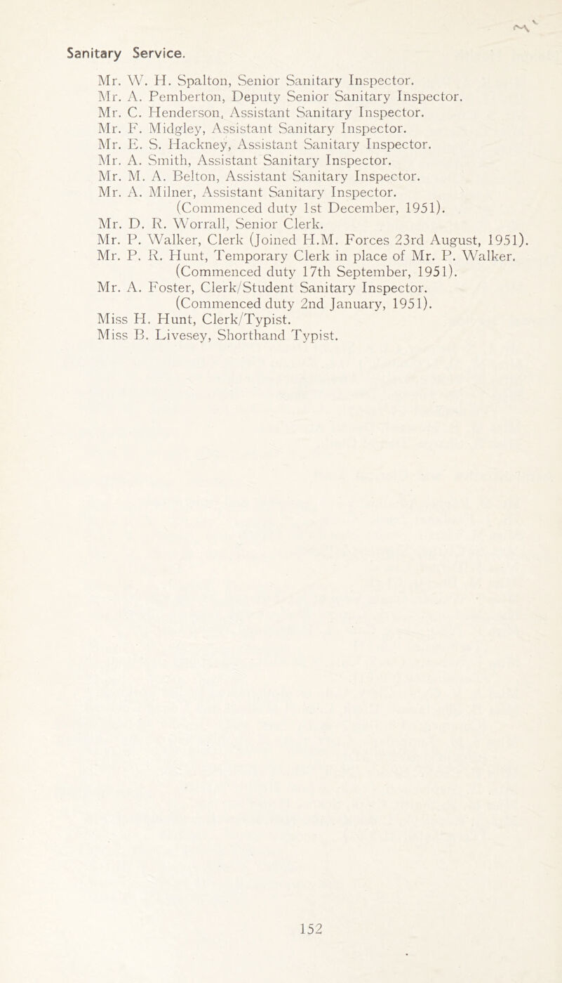 \ Sanitary Service. Mr. W. H. vSpalton, Senior Sanitary Inspector. Mr. A. Pemberton, Deputy Senior Sanitary Inspector. Mr. C. Henderson, Assistant Sanitary Inspector. Mr. F. Midgley, Assistant Sanitary Inspector. Mr. E. S. Hackney, Assistant Sanitary Inspector. Mr. A. Smith, Assistant Sanitary Inspector. Mr. M. A. Belton, Assistant Sanitary Inspector. Mr. A. Milner, Assistant Sanitary Inspector. (Commenced duty 1st December, 1951). Mr. D. R. Worrall, Senior Clerk. Mr. P. Walker, Clerk (Joined H.M. Forces 23rd August, 1951). Mr. P. R. Hunt, Temporary Clerk in place of Mr. P. Walker. (Commenced duty 17th September, 1951). Mr. A. Foster, Clerk/Student Sanitary Inspector. (Commenced duty 2nd January, 1951). Miss H. Hunt, Clerk/Typist. Miss B. Livesey, Shorthand Typist.