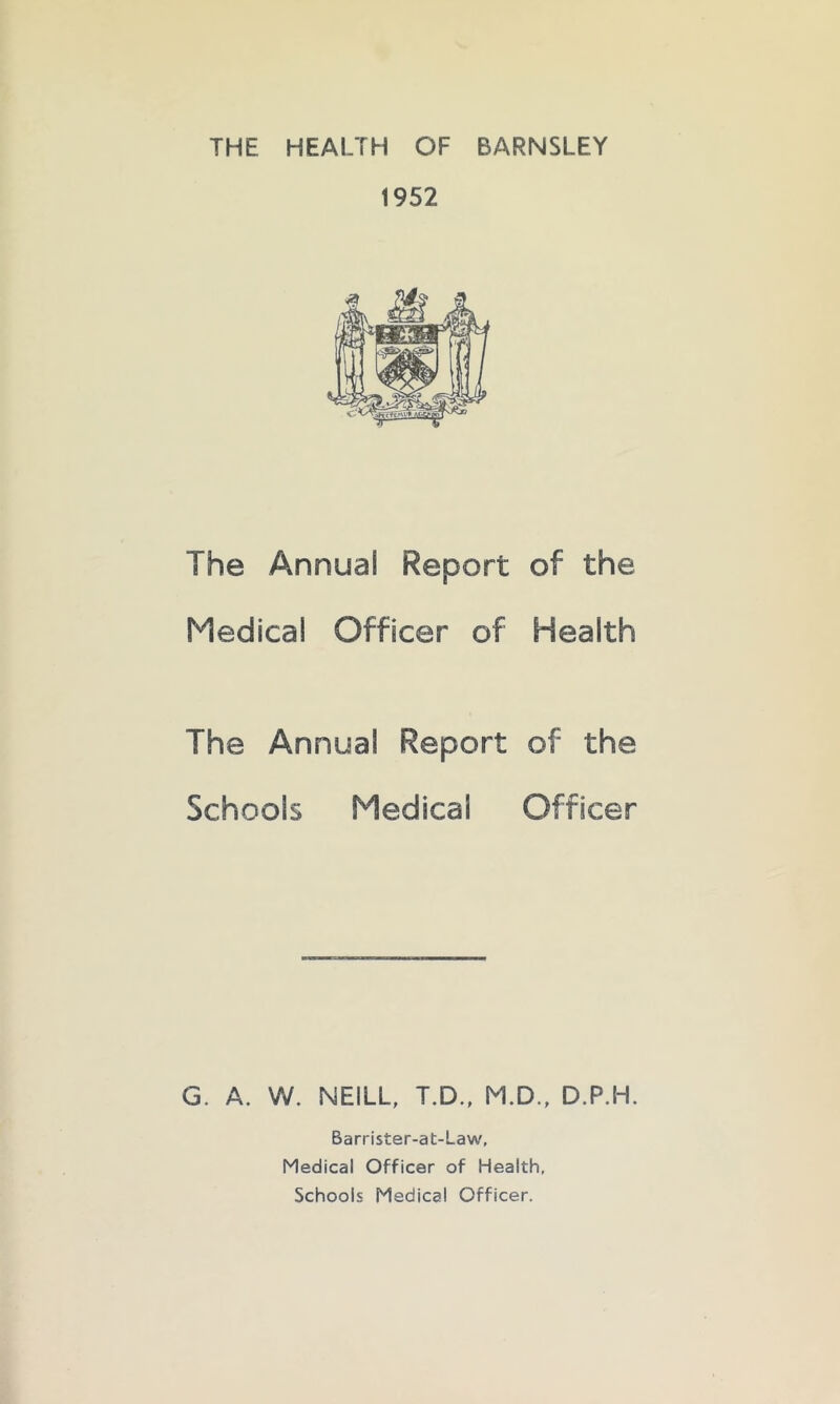 THE HEALTH OF BARNSLEY 1952 The Annual Report of the Medical Officer of Health The Annual Report of the Schools Medical Officer G. A. W. NEILL, T.D., M.D., D.P.H. Barrister-at-Law, Medical Officer of Health, Schools Medical Officer.