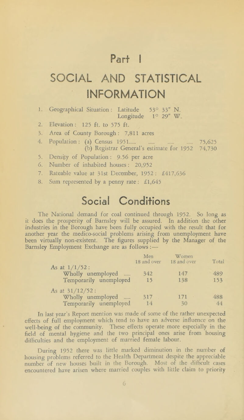 Part I SOCIAL AND STATISTICAL INFORMATION 1. Geographical Situation: Latitude 53° 33 N. Longitude 1° 29 W. 2. Elevation : 125 ft. to 575 ft. 3. Area of County Borough: 7,811 acres 4. Population: (a) Census 1951 75,625 (b) Registrar General’s estimate for 1952 74,730 5. Density of Population : 9-56 per acre 6. Number of inhabited houses: 20,952 7. Rateable value at 31st December, 1952 : £417,636 8. Sum represented by a penny rate: £1,645 Social Conditions The National demand for coal continued through 1952. So long as it does the prosperity of Barnsley will be assured. In addition the other industries in the Borough have been fully occupied with the result that for another year the medico-social problems arising from unemployment have been virtually non-existent. The figures supplied by the Manager of the Barnsley Employment Exchange are as follows: — Men Women 18 and over 18 and over Total As at 1/1/52 : Wholly unemployed 342 147 489 Temporarily unemployed 15 138 153 As at 31/12/52 : Wholly unemployed 317 171 488 Temporarily unemployed 14 30 44 In last year’s Report mention was made of some of the rather unexpected effects of full employment which tend to have an adverse influence on the well-being of the community. These effects operate more especially in the field of mental hygiene and the two principal ones arise from housing diffiailties and the employment of married female labour. During 1952 there was little marked diminution in the number of housing problems referred to the Health Department despite the appreciable number of new hou.ses built in the Borough. Most of the diflicult cases encountered have arisen where married couples with little claim to priority