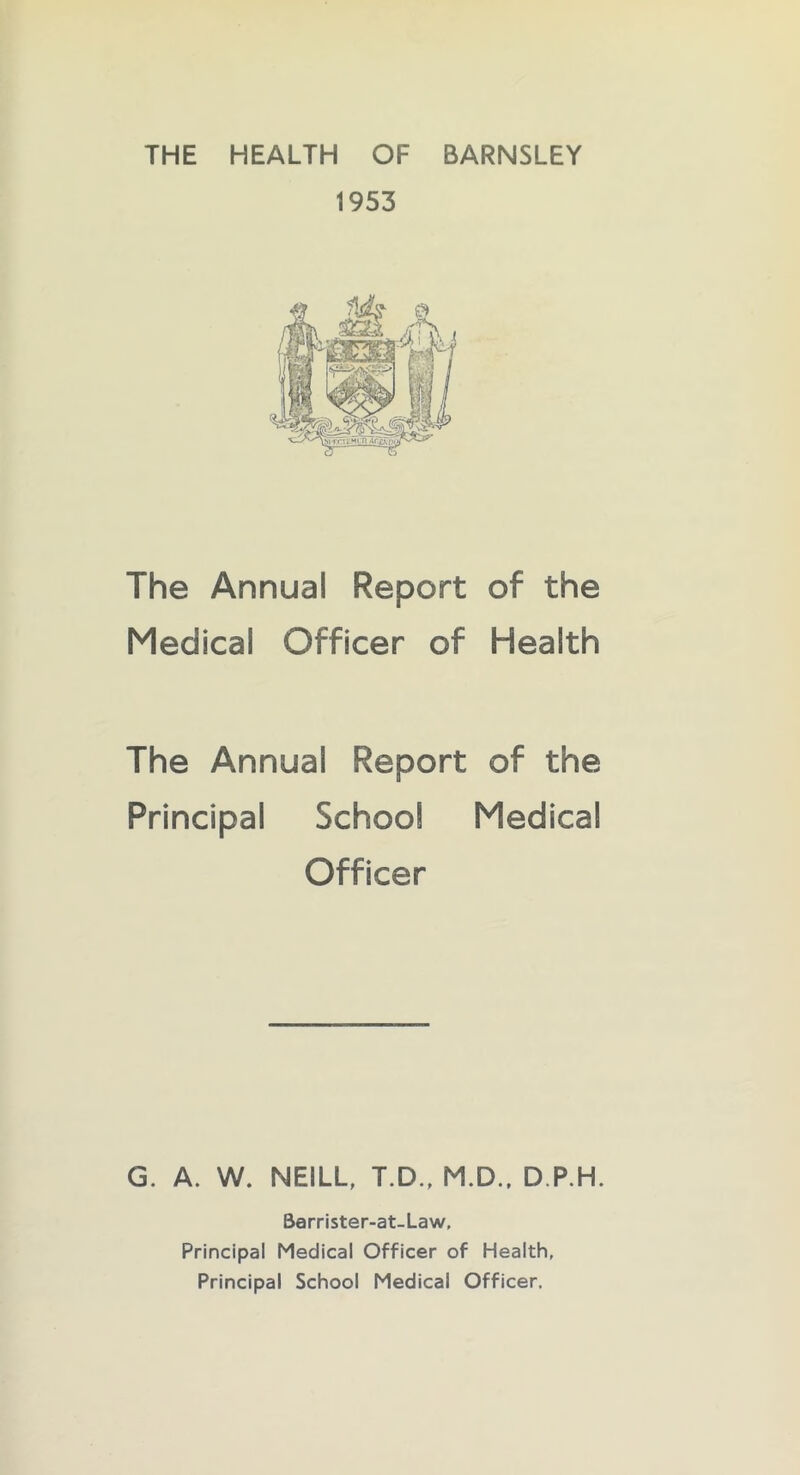 THE HEALTH OF BARNSLEY 1953 The Annual Report of the Medical Officer of Health The Annual Report of the Principal School Medical Officer G. A. W. NEILL, T.D., M.D., D.P.H. Barrister-at-Law, Principal Medical Officer of Health, Principal School Medical Officer,