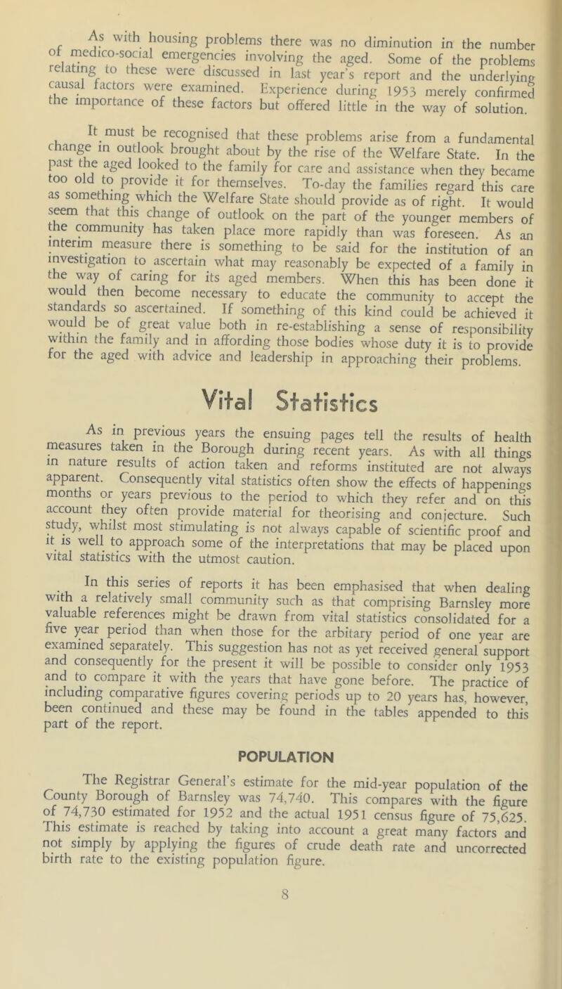 As with housing problems there was no diminution in the number ot medico-social emergencies involving the aged. Some of the problems rc ating to these were discussed in last year’s report and the underlying causal factors were examined. Experience during 1953 merely confirmed the importance of these factors but offered little in the way of solution. It must be recognised that these problems arise from a fundamental change in outlook brought about by the rise of the Welfare State. In the past the aged looked to the family for care and assistance when they became too old to provide it for themselves. To-day the families regard this care as something which the Welfare State should provide as of right. It would seem that this change of outlook on the part of the younger members of the community has taken place more rapidly than was foreseen. As an interim measure there is something to be said for the institution of an investigation to ascertain what may reasonably be expected of a family in the way of caring for its aged members. When this has been done it would then become necessary to educate the community to accept the standards so ascertained. If something of this kind could be achieved it would be of great value both in re-establishing a sense of responsibility within the family and in affording those bodies whose duty it is to provide for the aged with advice and leadership in approaching their problems Vital Statistics As in previous years the ensuing pages tell the results of health measures taken in the Borough during recent years. As with all things in nature results of action taken and reforms instituted are not always apparent. Consequently vital statistics often show the effects of happenings months or years previous to the period to which they refer and on this account they often provide material for theorising and conjecture. Such study, whilst most stimulating is not always capable of scientific proof and it is well to approach some of the interpretations that may be placed upon vital statistics with the utmost caution. • i series of reports it has been emphasised that when dealing with a relatively small community such as that comprising Barnsley more valuable references might be drawn from vital statistics consolidated for a five year period than when those for the arbitary period of one year are examined separately. This suggestion has not as yet received general support and consequently for the present it will be possible to consider only 1953 and to compare it with the years that have gone before. The practice of including comparative figures covering periods up to 20 years has, however, been continued and these may be found in the tables appended to this part of the report. POPULATION The Registrar General s estimate for the mid-year population of the County Borough of Barnsley was 74,740. This compares with the figure of 74,730 estimated for 1952 and the actual 1951 census figure of 75,625. This estimate is reached by taking into account a great many factors' and not simply by applying the figures of crude death rate and uncorrected birth rate to the existing population figure.