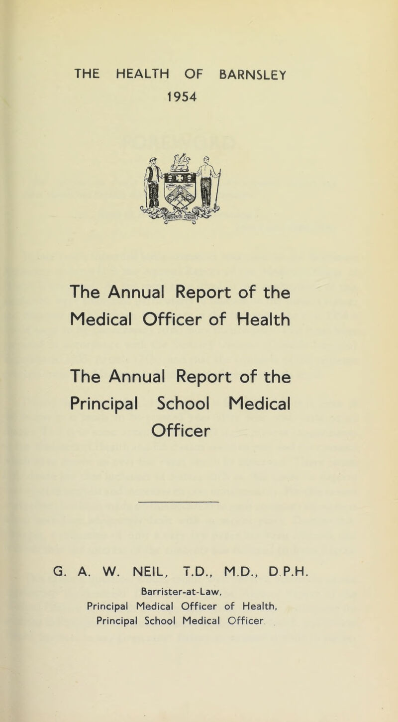 THE HEALTH OF BARNSLEY 1954 The Annual Report of the Medical Officer of Health The Annual Report of the Principal School Medical Officer G. A. W. NEIL, T.D., M.D., D P.H. Barrister-at-Law, Principal Medical Officer of Health, Principal School Medical Officer
