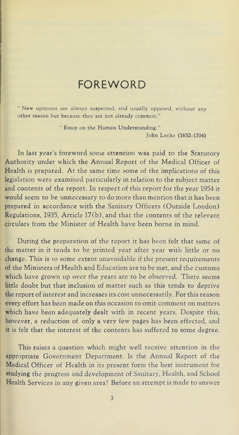 FOREWORD “ New opinions are always suspected, and usually opposed, without any other reason but because they are not already common.  Essay on the Human Understanding.” John Locke (1632-1704) In last year’s foreword some attention was paid to the Statutory Authority under which the Annual Report of the Medical Officer of Health is prepared. At the same time some of the implications of this legislation were examined particularly in relation to the subject matter and contents of the report. In respect of this report for the year 1954 it would seem to be unnecessary to do more than mention that it has been prepared in accordance with the Sanitary Officers (Outside London) Regulations, 1935, Article 17(b), and that the contents of the relevant circulars from the Minister of Health have been borne in mind. During the preparation of the report it has been felt that some of the matter in it tends to be printed year after year with little or no change. This is to some extent unavoidable if the present requirements of the Ministers of Health and Education are to be met, and the customs which have grown up over the years are to be observed. There seems little doubt but that inclusion of matter such as this tends to deprive the report of interest and increases its cost unnecessarily. For this reason every effort has been made on this occasion to omit comment on matters which have been adequately dealt with in recent years. Despite this, however, a reduction of only a very few pages has been effected, and it is felt that the interest of the contents has suffered to some degree. This raises a question which might well receive attention in the appropriate Government Department. Is the Annual Report of the Medical Officer of Health in its present form the best instrument for studying the progress and development of Sanitary, Health, and School Health Services in any given area? Before an attempt is made to answer