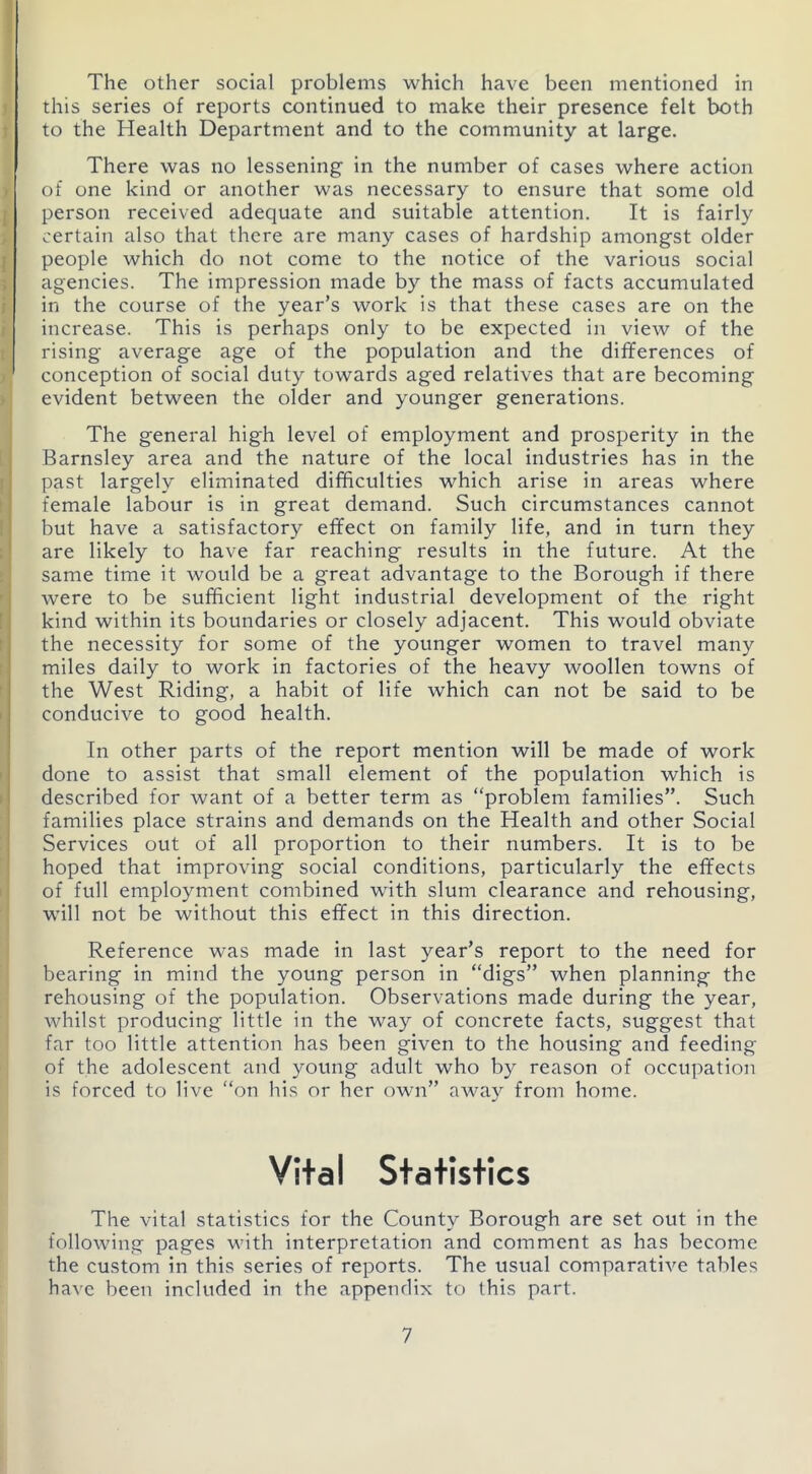 The other social problems which have been mentioned in this series of reports continued to make their presence felt both to the Health Department and to the community at large. There was no lessening in the number of cases where action of one kind or another was necessary to ensure that some old person received adequate and suitable attention. It is fairly certain also that there are many cases of hardship amongst older people which do not come to the notice of the various social agencies. The impression made by the mass of facts accumulated in the course of the year’s work is that these cases are on the increase. This is perhaps only to be expected in view of the rising average age of the population and the differences of conception of social duty towards aged relatives that are becoming evident between the older and younger generations. The general high level of employment and prosperity in the Barnsley area and the nature of the local industries has in the past largely eliminated difficulties which arise in areas where female labour is in great demand. Such circumstances cannot but have a satisfactory effect on family life, and in turn they are likely to have far reaching results in the future. At the same time it would be a great advantage to the Borough if there were to be sufficient light industrial development of the right kind within its boundaries or closely adjacent. This would obviate the necessity for some of the younger women to travel many miles daily to work in factories of the heavy woollen towns of the West Riding, a habit of life which can not be said to be conducive to good health. In other parts of the report mention will be made of work done to assist that small element of the population which is described for want of a better term as “problem families”. Such families place strains and demands on the Health and other Social Services out of all proportion to their numbers. It is to be hoped that improving social conditions, particularly the effects of full employment combined with slum clearance and rehousing, will not be without this effect in this direction. Reference was made in last year’s report to the need for bearing in mind the young person in “digs” when planning the rehousing of the population. Observations made during the year, whilst producing little in the way of concrete facts, suggest that far too little attention has been given to the housing and feeding of the adolescent and young adult who by reason of occupation is forced to live “on his or her own” away from home. Vital Statistics The vital statistics for the County Borough are set out in the following pages with interpretation and comment as has become the custom in this series of reports. The usual comparative tables have been included in the appendix to this part.