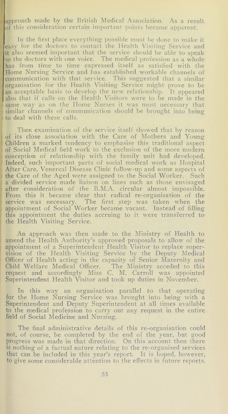 approach made by the British Medical Association. As a result of this consideration certain important points became apparent. In the first place everything possible must he done to make it easy for the doctors to contact the Health Visiting Service and it also seemed important that the service should be able to speak to the doctors with one voice. The medical profession as a whole has from time to time expressed itself as satisfied with the Home Nursing Service and has established workable channels of communication with that service. This suggested that a similar organisation for the Health Visiting Service might prove to be an acceptable basis to develop the new relationship. It appeared also that if calls on the Health Visitors were to be made in the same way as on the Home Nurses it was most necessary that similar channels of communication should be brought into being to deal with these calls. Then examination of the service itself showed that by reason of its close association with the Care of Mothers and Young Children a marked tendency to emphasise this traditional aspect of Social Medical field work to the exclusion of the more modern conception of relationship with the family unit had developed. Indeed, such important parts of social medical work as Hospital After Care, Venereal Disease Clinic follow-up and some aspects of the Care of the Aged were assigned to the Social Worker. Such a divided service made liaison on lines such as those envisaged after consideration of the B.M.A. circular almost impossible. From this it became clear that radical re-organisation of the service was necessary. The first step was taken when the appointment of Social Worker became vacant. Instead of filling this appointment the duties accruing to it were transferred to the Health Visiting Service. An approach was then made to the Ministry of Health to amend the Health Authority’s approved proposals to allow of the appointment of a Superintendent Health Visitor to replace super- vision of the Health Visiting Service by the Deputy Medical Officer of Health acting in the capacity of Senior Maternity and Child Welfare Medical Officer. The Ministry acceded to this request and accordingly Miss C. M. Carroll was appointed Superintendent Health Visitor and took up duties in November. In this way an organisation parallel to that operating for the Home Nursing Service was brought into being with a Superintendent and Deputy Superintendent at all times available to the medical profession to carry out any request in the entire field of Social Medicine and Nursing. The final administrative details of this re-organisation could not, of course, be completed by the end of the year, but good progress was made in that direction. On this account then there is nothing of a factual nature relating to the re-organised services that can be included in this year’s report. It is hoped, however, to give some considerable attention to the effects in future reports.