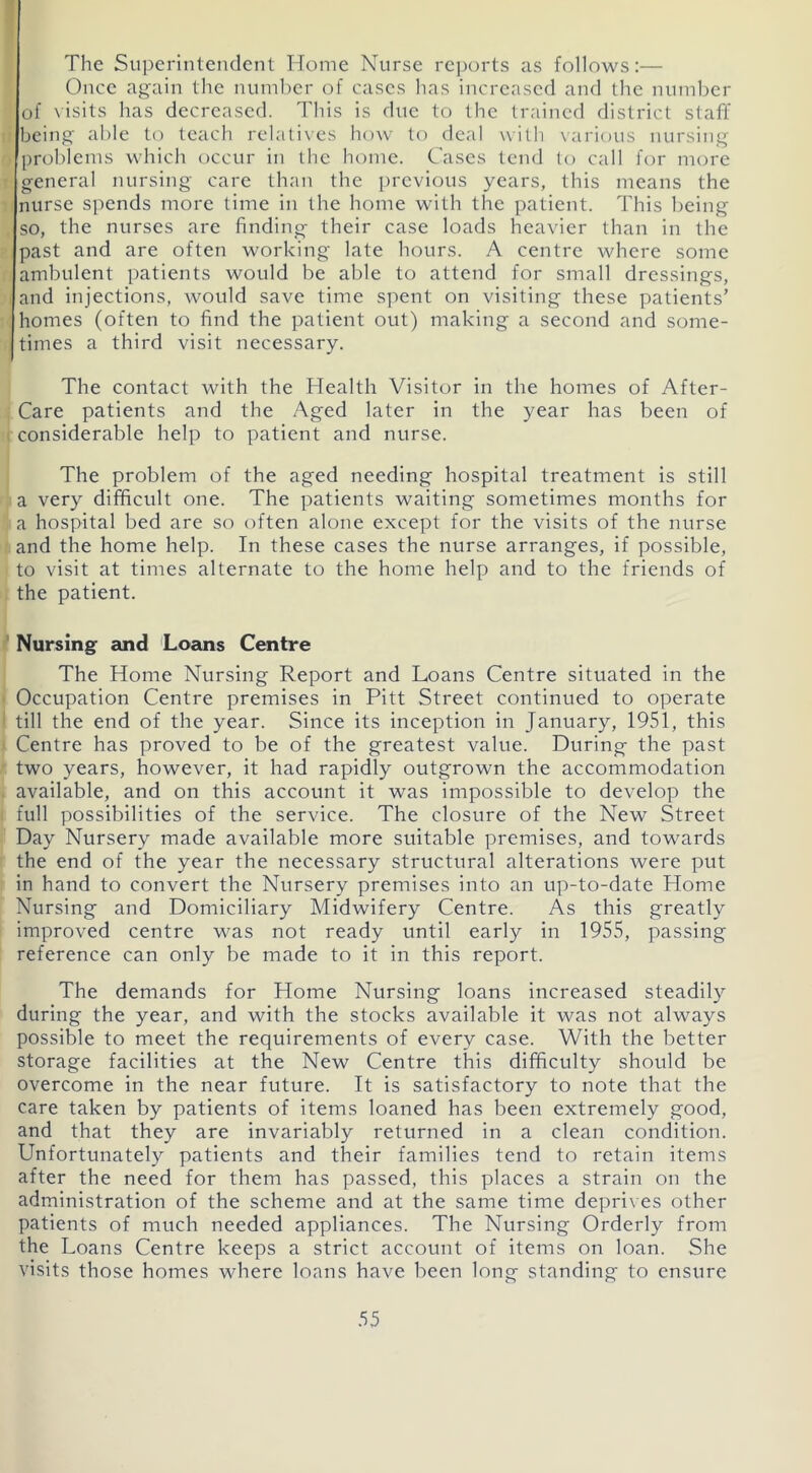 The Superintendent Home Nurse reports as follows:— Once again the number of cases has increased and the number of visits has decreased. This is due to the trained district staff being able to teach relatives how to deal with various nursing . problems which occur in the home. Cases tend to call for more general nursing care than the previous years, this means the nurse spends more time in the home with the patient. This being so, the nurses are finding their case loads heavier than in the past and are often working late hours. A centre where some ambulent patients would be able to attend for small dressings, and injections, would save time spent on visiting these patients’ homes (often to find the patient out) making a second and some- times a third visit necessary. The contact with the Health Visitor in the homes of After- Care patients and the Aged later in the year has been of considerable help to patient and nurse. The problem of the aged needing hospital treatment is still a very difficult one. The patients waiting sometimes months for a hospital bed are so often alone except for the visits of the nurse and the home help. In these cases the nurse arranges, if possible, to visit at times alternate to the home help and to the friends of the patient. Nursing and Loans Centre The Home Nursing Report and Loans Centre situated in the Occupation Centre premises in Pitt Street continued to operate till the end of the year. Since its inception in January, 1951, this Centre has proved to be of the greatest value. During the past two years, however, it had rapidly outgrown the accommodation available, and on this account it was impossible to develop the full possibilities of the service. The closure of the New Street Day Nursery made available more suitable premises, and towards the end of the year the necessary structural alterations were put in hand to convert the Nursery premises into an up-to-date Home Nursing and Domiciliary Midwifery Centre. As this greatly improved centre was not ready until early in 1955, passing reference can only be made to it in this report. The demands for Home Nursing loans increased steadily during the year, and with the stocks available it was not always possible to meet the requirements of every case. With the better storage facilities at the New Centre this difficulty should be overcome in the near future. It is satisfactory to note that the care taken by patients of items loaned has been extremely good, and that they are invariably returned in a clean condition. Unfortunately patients and their families tend to retain items after the need for them has passed, this places a strain on the administration of the scheme and at the same time deprives other patients of much needed appliances. The Nursing Orderly from the Loans Centre keeps a strict account of items on loan. She visits those homes where loans have been long standing to ensure