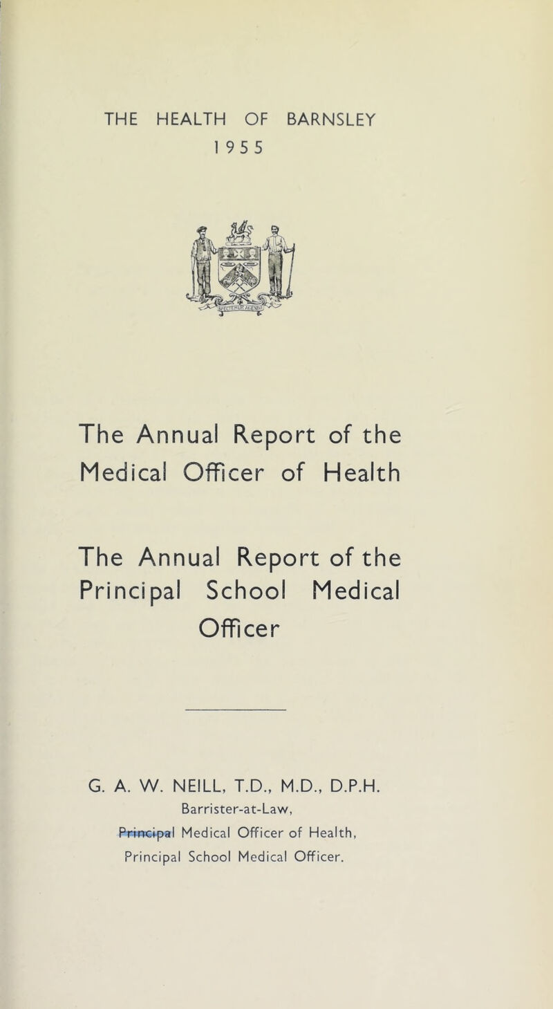 THE HEALTH OF BARNSLEY 195 5 The Annual Report of the Medical Officer of Health The Annual Report of the Principal School Medical Officer G. A. W. NEILL, T.D., M.D., D.P.H. Barrister-at-Law, Principal Medical Officer of Health, Principal School Medical Officer.