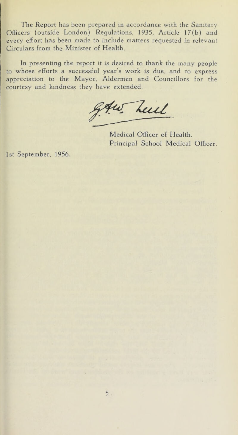 The Report has been prepared in accordance with the Sanitary Officers (outside London) Regulations. 1935, Article 17(b) and every effort has been made to include matters requested in relevant Circulars from the Minister of Health. In presenting the report it is desired to thank the many people to whose efforts a successful year’s work is due, and to express appreciation to the Mayor, Aldermen and Councillors for the courtesy and kindness they have extended. 1st September, 1956. Medical Officer of Health. Principal School Medical Officer.