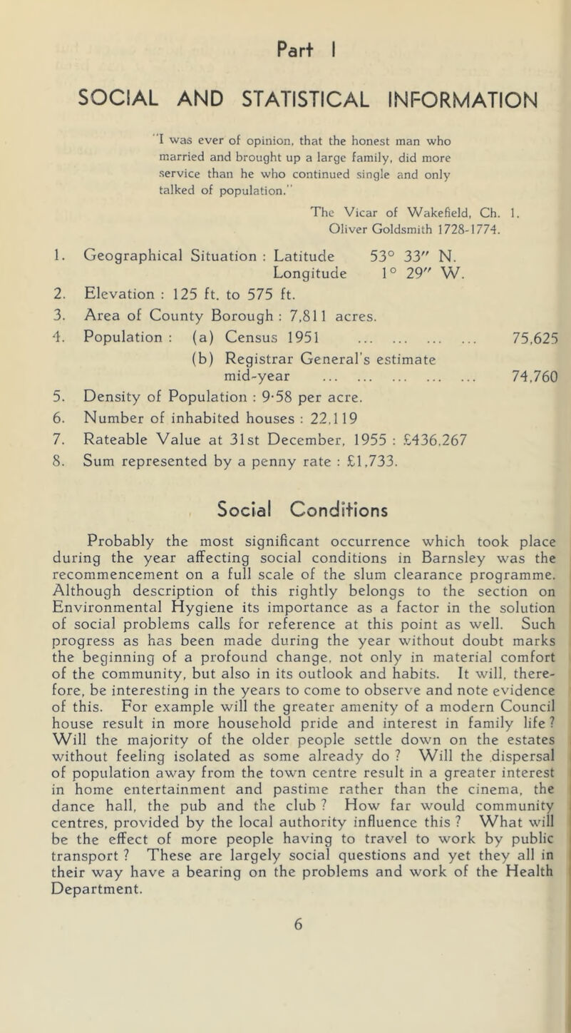 Part I SOCIAL AND STATISTICAL INFORMATION I was ever of opinion, that the honest man who married and brought up a large family, did more service than he who continued single and only talked of population. The Vicar of Wakefield. Ch. 1. Oliver Goldsmith 1728-1774. 1. Geographical Situation : Latitude 53° 33 N. Longitude 1° 29 W. 2. Elevation : 125 ft. to 575 ft. 3. Area of County Borough: 7,811 acres. 4. Population : (a) Census 1951 75,625 (b) Registrar General’s estimate mid-year 74.760 5. Density of Population : 9-58 per acre. 6. Number of inhabited houses : 22,119 7. Rateable Value at 31st December, 1955 : .£436.267 8. Sum represented by a penny rate : £1,733. Social Conditions Probably the most significant occurrence which took place during the year affecting social conditions in Barnsley was the recommencement on a full scale of the slum clearance programme. Although description of this rightly belongs to the section on Environmental Hygiene its importance as a factor in the solution of social problems calls for reference at this point as well. Such progress as has been made during the year without doubt marks the beginning of a profound change, not only in material comfort of the community, but also in its outlook and habits. It will, there- fore, be interesting in the years to come to observe and note evidence of this. For example will the greater amenity of a modern Council house result in more household pride and interest in family life ? Will the majority of the older people settle down on the estates i without feeling isolated as some already do ? Will the dispersal i of population away from the town centre result in a greater interest i in home entertainment and pastime rather than the cinema, the dance hall, the pub and the club ? How far would community centres, provided by the local authority influence this ? What will be the effect of more people having to travel to work by public transport ? These are largely social questions and yet they all in their way have a bearing on the problems and work of the Health Department.