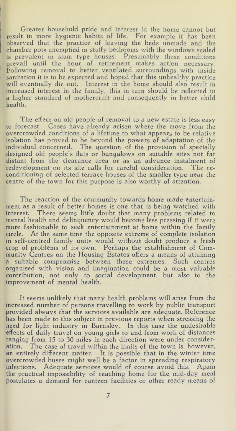 Greater household pride and interest in the home cannot but result in more hygienic habits of life. For example it has been observed that the practice of leaving the beds unmade and the chamber pots unemptied in stuffy bedrooms with the windows sealed is prevalent in slum type houses. Presumably these conditions prevail until the hour of retirement makes action necessary. Following removal to better ventilated surroundings with inside sanitation it is to be expected and hoped that this unhealthy practice will eventually die out. Interest in the home should also result in increased interest in the family, this in turn should be reflected in a higher standard of mothercraft and consequently in better child health. The effect on old people of removal to a new estate is less easy to forecast. Cases have already arisen where the move from the overcrowded conditions of a lifetime to what appears to be relative isolation has proved to be beyond the powers of adaptation of the individual concerned. The question of the provision of specially designed old people’s flats or bungalows on suitable sites not far distant from the clearance area or as an advance instalment of redevelopment on its site calls for careful consideration. The re- conditioning of selected terrace houses of the smaller type near the centre of the town for this purpose is also worthy of attention. The reaction of the community towards home made entertain- ment as a result of better homes is one that is being watched with interest. There seems little doubt that many problems related to mental health and delinquency would become less pressing if it were more fashionable to seek entertainment at home within the family circle. At the same time the opposite extreme of complete isolation in self-centred family units would without doubt produce a fresh crop of problems of its own. Perhaps the establishment of Com- munity Centres on the Housing Estates offers a means of attaining a suitable compromise between these extremes. Such centres organised with vision and imagination could be a most valuable contribution, not only to social development, but also to the improvement of mental health. It seems unlikely that many health problems will arise from the increased number of persons travelling to work by public transport provided always that the services available are adequate. Reference has been made to this subject in previous reports when stressing the need for light industry in Barnsley. In this case the undesirable effects of daily travel on young girls to and from work of distances ranging from 15 to 30 miles in each direction were under consider- ation. The case of travel within the limits of the town is, however, an entirely different matter. It is possible that in the winter time overcrowded buses might well be a factor in spreading respiratory infections. Adequate services would of course avoid this. Again the practical impossibility of reaching home for the mid-day meal postulates a demand for canteen facilities or other ready means of