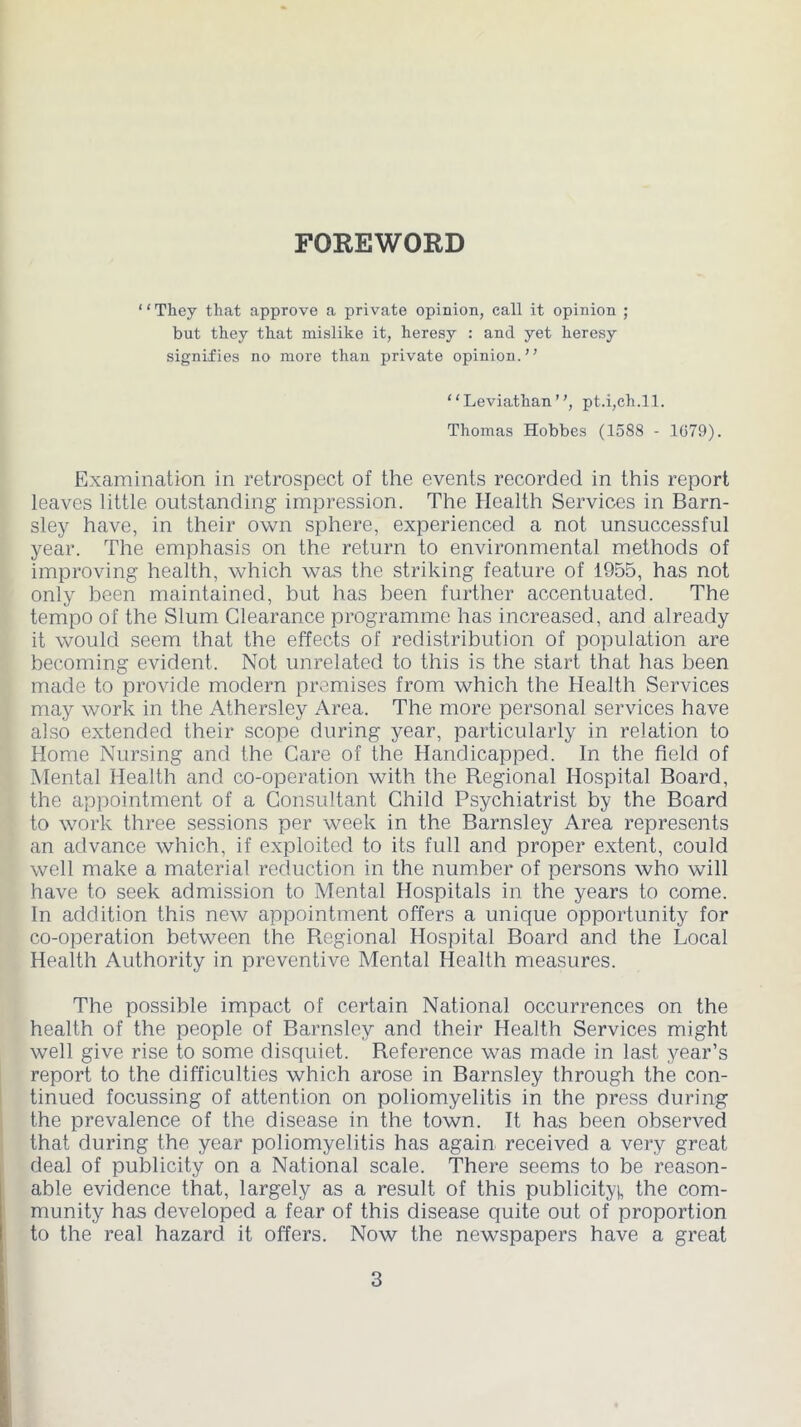 FOREWORD ‘ ‘ They that approve a private opinion, call it opinion ; but they that mislike it, heresy : and yet heresy signifies no more than private opinion.” “Leviathan”, pt.i,ch.ll. Thomas Hobbes (1588 - 1079). Examination in retrospect of the events recorded in this report leaves little outstanding impression. The Health Services in Barn- sley have, in their own sphere, experienced a not unsuccessful year. The emphasis on the return to environmental methods of improving health, which was the striking feature of 1955, has not only been maintained, but has been further accentuated. The tempo of the Slum Clearance programme has increased, and already it would seem that the effects of redistribution of population are becoming evident. Not unrelated to this is the start that has been made to provide modern premises from which the Health Services may work in the Athersley Area. The more personal services have also extended their scope during year, particularly in relation to Home Nursing and the Care of the Handicapped. In the field of Mental Health and co-operation with the Regional Hospital Board, the appointment of a Consultant Child Psychiatrist by the Board to work three sessions per week in the Barnsley Area represents an advance which, if exploited to its full and proper extent, could well make a material reduction in the number of persons who will have to seek admission to Mental Hospitals in the years to come. In addition this new appointment offers a unique opportunity for co-operation between the Piegional Hospital Board and the Local Health Authority in preventive Mental Health measures. The possible impact of certain National occurrences on the health of the people of Barnsley and their Health Services might well give rise to some disquiet. Reference was made in last year’s report to the difficulties which arose in Barnsley through the con- tinued focussing of attention on poliomyelitis in the press during the prevalence of the disease in the town. It has been observed that during the year poliomyelitis has again received a very great deal of publicity on a National scale. There seems to be reason- able evidence that, largely as a result of this publicity), the com- munity has developed a fear of this disease quite out of proportion to the real hazard it offers. Now the newspapers have a great i