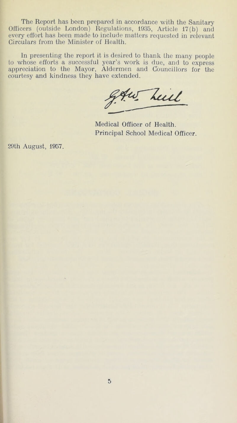 The Report has been prepared in accordance with the Sanitary Officers (outside London) Regulations, 1935, Article 17(b) and every effort has been made to include matters requested in relevant Circulars from the Minister of Health. In presenting the report it is desired to thank the many people to whose efforts a successful year’s work is due, and to express appreciation to the Mayor, Aldermen and Councillors for the courtesy and kindness they have extended. Medical Officer of Health. Principal School Medical Officer. 29th August, 1957.