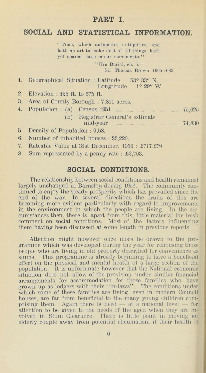 PART I. SOCIAL AND STATISTICAL INFORMATION. “Time, which antiquates antiquities, and hath an art to make dust of all things, hath yet spared these minor monuments.” “Urn Burial, ch. 5.” Sir Thomas Brown 1605-1682 1. Geographical Situation : Latitude 53° 33 N. Longtitude 1° 29 W. 2. Elevation : 125 ft. to 575 ft. 3. Area of County Borough : 7,811 acres. 4. Population : (a) Census 1951 75,625 (b) Registrar General’s estimate mid-year 74,830 5. Density of Population : 9.58. 6. Number of inhabited houses : 22,220. 7. Rateable Value at 31st December, 1956 : £717,279. 8. Sum represented by a penny rate : £2,703. SOCIAL CONDITIONS. The relationship between social conditions and health remained largely unchanged in Barnsley during 1956. The community con- tinued to enjoy the steady prosperity which has prevailed since the end of the war. In several directions the fruits of this are becoming more evident particularly with regard to improvements in the environment in which the people are living. In the cir- cumstances then, there is, apart from this, little material for fresh comment on social conditions. Most of the factors influencing them having been discussed at some length in previous reports. Attention might however once more be drawn to the pro- gramme which was developed during the year for rehousing those people who are living in old property described for convenience as slums. This programme is already beginning to have a beneficial effect on the physical and mental health of a large section of the population. It is unfortunate however that the National economic situation does not allow of the provision under similar financial arrangements for accommodation for those families who have grown up as lodgers with their “in-laws”. The conditions under which some of these families are living, even in modern Council houses, are far from beneficial to the many young children com- prising them. Again there is need — at a national level — for attention to be given to the needs of the aged when they are in- volved in Slum Clearance. There is little point in moving an elderly couple away from potential rheumatism if their health is