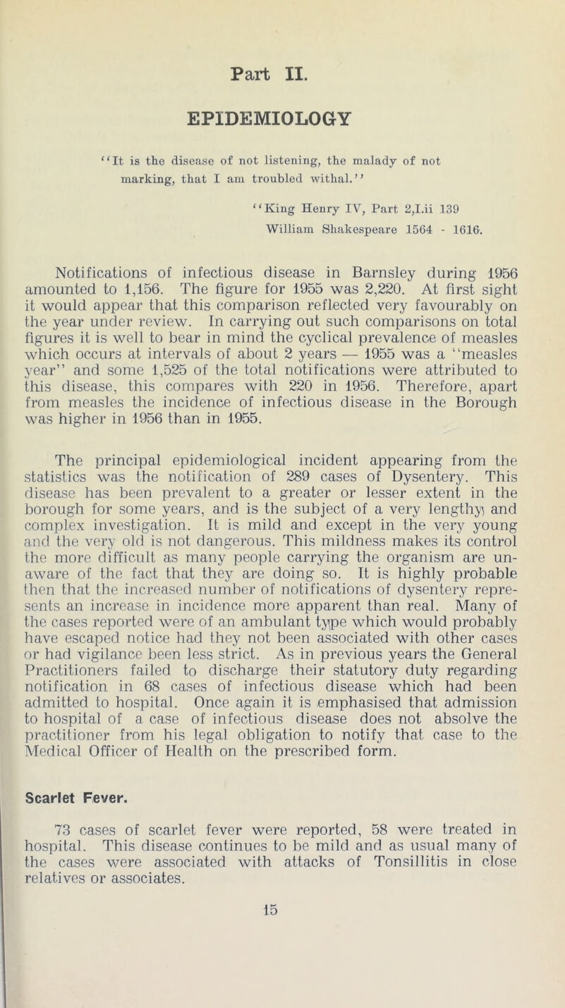 Part II. EPIDEMIOLOGY “It is the disease of not listening, the malady of not marking, that I am troubled withal. ’ ’ “King Henry IV, Part 2,I.ii 139 William Shakespeare 1564 - 1616. Notifications of infectious disease in Barnsley during 1956 amounted to 1,156. The figure for 1955 was 2,220. At first sight it would appear that this comparison reflected very favourably on the year under review. In carrying out such comparisons on total figures it is well to bear in mind the cyclical prevalence of measles which occurs at intervals of about 2 years — 1955 was a “measles year” and some 1,525 of the total notifications were attributed to this disease, this compares with 220 in 1956. Therefore, apart from measles the incidence of infectious disease in the Borough was higher in 1956 than in 1955. The principal epidemiological incident appearing from the statistics was the notification of 289 cases of Dysentery. This disease has been prevalent to a greater or lesser extent in the borough for some years, and is the subject of a very lengthy and complex investigation. It is mild and except in the very young and the very old is not dangerous. This mildness makes its control the more difficult as many people carrying the organism are un- aware of the fact that they are doing so. It is highly probable then that the increased number of notifications of dysentery repre- sents an increase in incidence more apparent than real. Many of the cases reported were of an ambulant type which would probably have escaped notice had they not been associated with other cases or had vigilance been less strict. As in previous years the General Practitioners failed to discharge their statutory duty regarding notification in 68 cases of infectious disease which had been admitted to hospital. Once again it is emphasised that admission to hospital of a case of infectious disease does not absolve the practitioner from his legal obligation to notify that case to the Medical Officer of Health on the prescribed form. Scarlet Fever. 73 cases of scarlet fever were reported, 58 were treated in hospital. This disease continues to be mild and as usual many of the cases were associated with attacks of Tonsillitis in close relatives or associates.