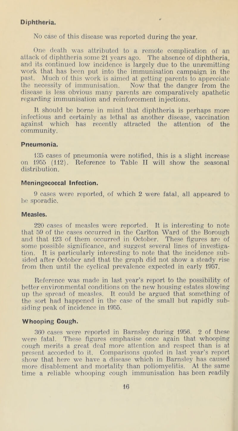 Diphtheria. No case of this disease was reported during the year. One death was attributed to a remote complication of an attack of diphtheria some 21 years ago. The absence of diphtheria, and its continued low incidence is largely due to the unremitting work that has been put into the immunisation campaign in the past. Much of this work is aimed at getting parents to appreciate the necessity of immunisation. Now that the danger from the disease is less obvious many parents are comparatively apathetic regarding immunisation and reinforcement injections. It should be borne in mind that diphtheria is perhaps more infectious and certainly as lethal as another disease, vaccination against which has recently attracted the attention of the community. Pneumonia. 135 cases of pneumonia were notified, this is a slight increase on 1955 (112). Reference to Table II will show the seasonal distribution. Meningococcal Infection. 9 cases were reported, of which 2 were fatal, all appeared to he sporadic. Measles. 220 cases of measles were reported. It is interesting to note that 59 of the cases occurred in the Carlton Ward of the Borough and that 123 of them occurred in October. These figures are of some possible significance, and suggest several lines of investiga- tion. It is particularly interesting to note that the incidence sub- sided after October and that the graph did not show a steady rise from then until the cyclical prevalence expected in early 1957. Reference was made in last year’s report to the possibility of better environmental conditions on the new housing estates slowing up the spread of measles. It could be argued that something of the sort had happened in the case of the small but rapidly sub- siding peak of incidence in 1955. Whooping Cough. 360 cases were reported in Barnsley during 1956. 2 of these were fatal. These figures emphasise once again that whooping cough merits a great deal more attention and respect than is at present accorded to it. Comparisons quoted in last year’s report show that here we have a disease which in Barnsley has caused more disablement and mortality than poliomyelitis. At the same time a reliable whooping cough immunisation has been readily