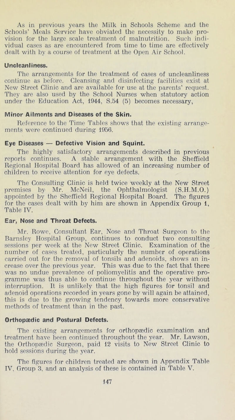As in previous years the Milk in Schools Scheme and the Schools’ Meals Service have obviated the necessity to make pro- vision for the large scale treatment of malnutrition. Such indi- vidual cases as are encountered from time to time are effectively dealt with by a course of treatment at the Open Air School. Uncleanliness. The arrangements for the treatment of cases of uncleanliness continue as before. Cleansing and disinfecting facilities exist at New Street Clinic and are available for use at the parents’ request. They are also used by the School Nurses when statutory action under the Education Act, 1944, S.54 (5) becomes necessary, Minor Ailments and Diseases of the Skin. Reference to the Time Tables shows that the existing arrange- ments were continued during 1956. Eye Diseases — Defective Vision and Squint. The highly satisfactory arrangements described in previous reports continues. A stable arrangement with the Sheffield Regional Hospital Board has allowed of an increasing number of children to receive attention for eye defects. The Consulting Clinic is held twice weekly at the New Street premises by Mr. McNeil, the Ophthalmologist (S.H.M.O.) appointed by the Sheffield Regional Hospital Board. The figures for the cases dealt with by him are shown in Appendix Group 1, Table IV. Ear, Nose and Throat Defects. Mr. Rowe, Consultant Ear, Nose and Throat Surgeon to the Barnsley Hospital Group, continues to conduct two consulting sessions per week at the New Street Clinic. Examination of the number of cases treated, particularly the number of operations carried out for the removal of tonsils and adenoids, shows an in- crease over the previous year. This was due to the fact that there was no undue prevalence of poliomyelitis and the operative pro- gramme was thus able to continue throughout the year without interruption. It is unlikely that the high figures for tonsil and adenoid operations recorded in years gone by will again be attained, this is due to the growing tendency towards more conservative methods of treatment than in the past. Orthopaedic and Postural Defects. The existing arrangements for orthopaedic examination and treatment have been continued throughout the year. Mr. Lawson, the Orthopaedic Surgeon, paid 12 visits to New Street Clinic to hold sessions during the year. The figures for children treated are shown in Appendix Table IV, Group 3, and an analysis of these is contained in Table V.