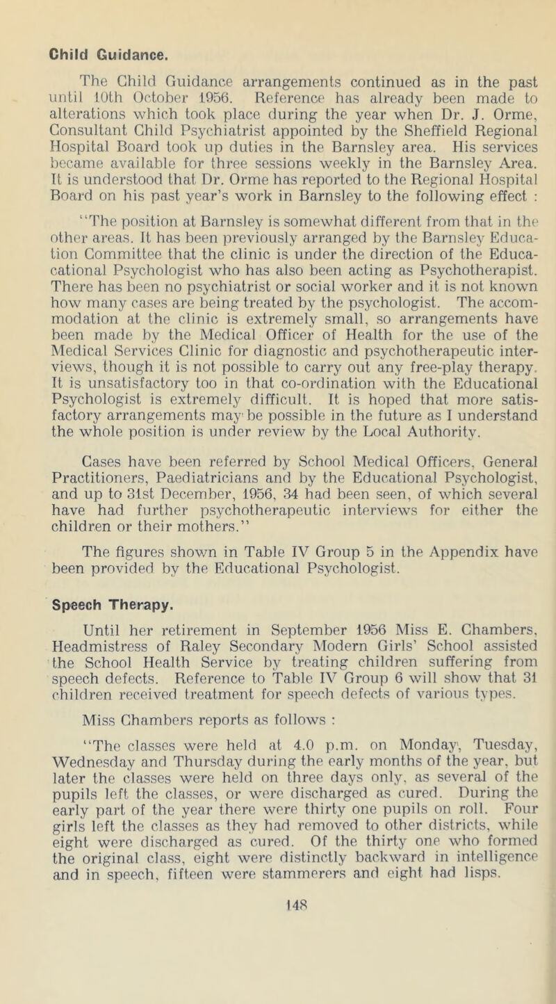 Child Guidance. The Child Guidance arrangements continued as in the past until LOth October 1956. Reference has already been made to alterations which took place during the year when Dr. J. Orme, Consultant Child Psychiatrist appointed by the Sheffield Regional Hospital Board took up duties in the Barnsley area. His services became available for three sessions weekly in the Barnsley Area. It is understood that Dr. Orme has reported to the Regional Hospital Board on his past year’s work in Barnsley to the following effect : “The position at Barnsley is somewhat different from that in the other areas. It has been previously arranged by the Barnsley Educa- tion Committee that the clinic is under the direction of the Educa- cational Psychologist who has also been acting as Psychotherapist. There has been no psychiatrist or social worker and it is not known how many cases are being treated by the psychologist. The accom- modation at the clinic is extremely small, so arrangements have been made by the Medical Officer of Health for the use of the Medical Services Clinic for diagnostic and psychotherapeutic inter- views, though it is not possible to carry out any free-play therapy. It is unsatisfactory too in that co-ordination with the Educational Psychologist is extremely difficult. It is hoped that more satis- factory arrangements maybe possible in the future as I understand the whole position is under review hy the Local Authority. Cases have been referred by School Medical Officers, General Practitioners, Paediatricians and by the Educational Psychologist, and up to 31st December, 1956, 34 had been seen, of which several have had further psychotherapeutic interviews for either the children or their mothers.” The figures shown in Table IV Group 5 in the Appendix have been provided by the Educational Psychologist. Speech Therapy. Until her retirement in September 1956 Miss E. Chambers. Headmistress of Raley Secondary Modern Girls’ School assisted the School Health Service by treating children suffering from speech defects. Reference to Table IV Group 6 will show that 31 children received treatment for speech defects of various types. Miss Chambers reports as follows : “The classes were held at 4.0 p.m. on Monday, Tuesday, Wednesday and Thursday during the early months of the year, but later the classes were held on three days only, as several of the pupils left the classes, or were discharged as cured. During the early part of the year there were thirty one pupils on roll. Four girls left the classes as they had removed to other districts, while eight were discharged as cured. Of the thirty one who formed the original class, eight were distinctly backward in intelligence and in speech, fifteen were stammerers and eight had lisps.