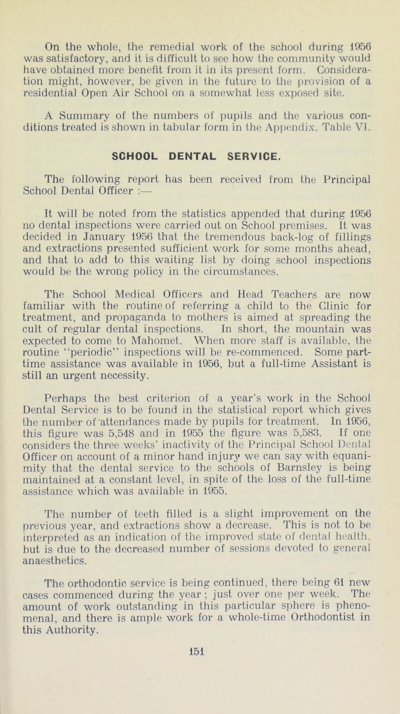 On the whole, the remedial work of the school during 1956 was satisfactory, and it is difficult to see how the community would have obtained more benefit from it in its present form. Considera- tion might, however, be given in the future to the provision of a residential Open Air School on a somewhat less exposed site. A Summary of the numbers of pupils and the various con- ditions treated is shown in tabular form in the Appendix. Table VI. SCHOOL DENTAL SERVICE. The following report has been received from the Principal School Dental Officer :— It will be noted from the statistics appended that during 1956 no dental inspections were carried out on School premises. It was decided in January 1956 that the tremendous back-log of fillings and extractions presented sufficient work for some months ahead, and that to add to this waiting list by doing school inspections would be the wrong policy in the circumstances. The School Medical Officers and Head Teachers are now familiar with the routine of referring a child to the Clinic for treatment, and propaganda to mothers is aimed at spreading the cult of regular dental inspections. In short, the mountain was expected to come to Mahomet. When more staff is available, the routine “periodic” inspections will be re-commenced. Some part- time assistance was available in 1956, but a full-time Assistant is still an urgent necessity. Perhaps the best criterion of a year’s work in the School Dental Service is to be found in the statistical report which gives the number of attendances made by pupils for treatment. In 1956, this figure was 5,548 and in 1955 the figure was 5,583. If one considers the three weeks’ inactivity of the Principal School Dental Officer on account of a minor hand injury we can say with equani- mity that the dental service to the schools of Barnsley is being maintained at a constant level, in spite of the loss of the full-time assistance which was available in 1955. The number of teeth filled is a slight improvement on the previous year, and extractions show a decrease. This is not to be interpreted as an indication of the improved state of dental health, but is due to the decreased number of sessions devoted to general anaesthetics. The orthodontic service is being continued, there being 61 new cases commenced during the year ; just over one per week. The amount of work outstanding in this particular sphere is pheno- menal, and there is ample work for a whole-time Orthodontist in this Authority.