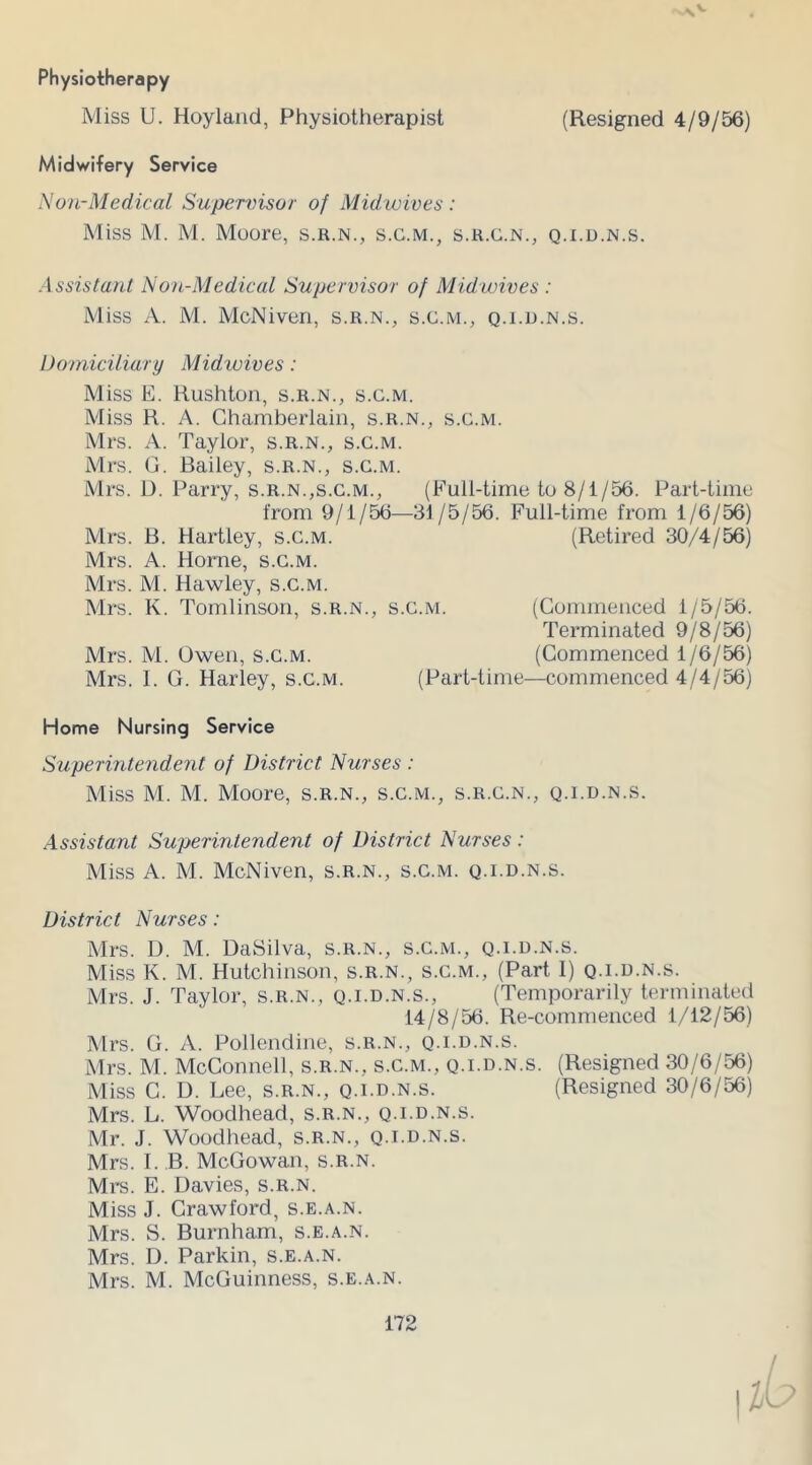 v\ V Physiotherapy Miss U. Hoyland, Physiotherapist (Resigned 4/9/56) Midwifery Service Non-Medical Supervisor of Midwives : Miss M. M. Moore, s.r.n., s.c.m., s.r.c.n., q.i.d.n.s. Assistant Non-Medical Supervisor of Midwives : Miss A. M. McNiven, s.r.n., s.c.m., q.i.d.n.s. Domiciliary Mid wives: Miss E. Rushton, s.r.n., s.c.m. Miss R. A. Chamberlain, s.r.n., s.c.m. Mrs. A. Taylor, s.r.n., s.c.m. Mrs. G. Bailey, s.r.n., s.c.m. Mrs. D. Parry, s.r.n.,s.c.m., (Full-time to 8/1/56. Part-time from 9/1/56—31/5/56. Full-time from 1/6/56) Mrs. B. Hartley, s.c.m. (Retired 30/4/56) Mrs. A. Horne, s.c.m. Mrs. M. Hawley, s.c.m. Mrs. K. Tomlinson, s.r.n., s.c.m. (Commenced 1/5/56. Terminated 9/8/56) Mrs. M. Owen, s.c.m. (Commenced 1/6/56) Mrs. I. G. Harley, s.c.m. (Part-time—commenced 4/4/56) Home Nursing Service Superintendent of District Nurses : Miss M. M. Moore, s.r.n., s.c.m., s.r.c.n., q.i.d.n.s. Assistant Superintendent of District Nurses : Miss A. M. McNiven, s.r.n., s.c.m. q.i.d.n.s. District Nurses: Mrs. D. M. DaSilva, s.r.n., s.c.m., q.i.d.n.s. Miss K. M. Hutchinson, s.r.n., s.c.m., (Part 1) q.i.d.n.s. Mrs. J. Taylor, s.r.n., q.i.d.n.s., (Temporarily terminated 14/8/56. Re-commenced 1/12/56) Mrs. G. A. Pollendine, s.r.n., q.i.d.n.s. Mrs. M. McConnell, s.r.n., s.c.m., q.i.d.n.s. (Resigned 30/6/56) Miss C. D. Lee, s.r.n., q.i.d.n.s. (Resigned 30/6/56) Mrs. L. Woodhead, s.r.n., q.i.d.n.s. Mr. J. Woodhead, s.r.n., q.i.d.n.s. Mrs. I. B. McGowan, s.r.n. Mrs. E. Davies, s.r.n. Miss J. Crawford, s.e.a.n. Mrs. S. Burnham, s.e.a.n. Mrs. D. Parkin, s.e.a.n. Mrs. M. McGuinness, s.e.a.n.