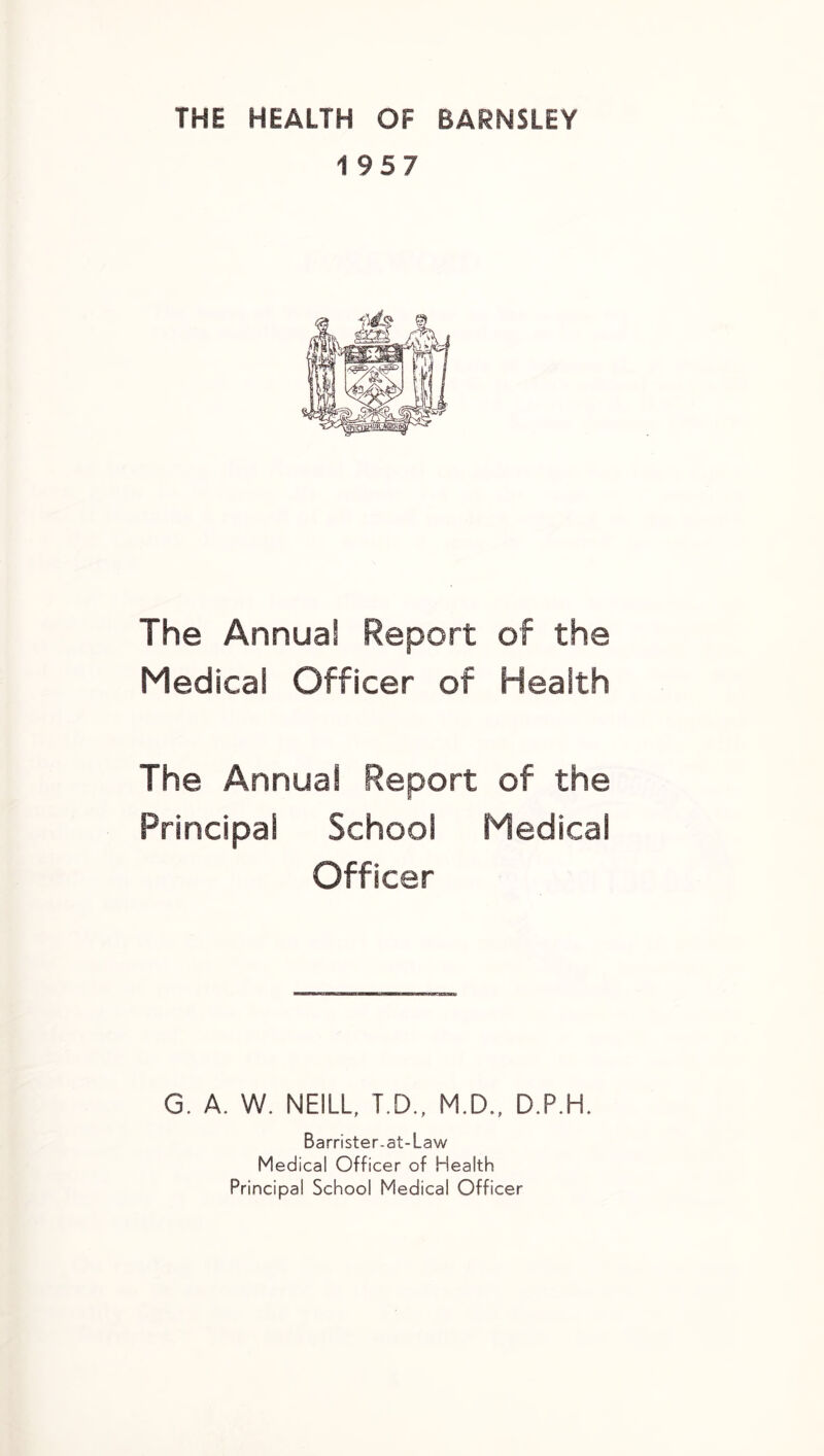 THE HEALTH OF BARNSLEY 1957 The Annual Report of the Medical Officer of Health The Annual Report of the Principal School Medical Officer G. A. W. NEILL, T.D., M.D., D.P.H. Barrister-at-Law Medical Officer of Health Principal School Medical Officer