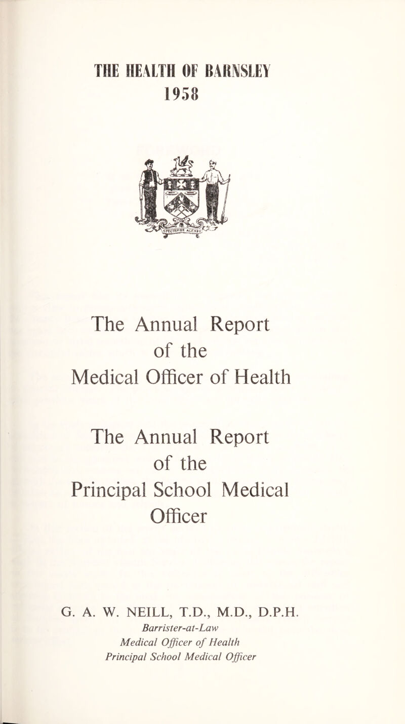 THE HEALTH OF BARASLEY 1958 The Annual Report of the Medical Officer of Health The Annual Report of the Principal School Medical Officer G. A. W. NEILL, T.D., M.D., D.P.H. Barrister-at-Law Medical Officer of Health Principal School Medical Officer