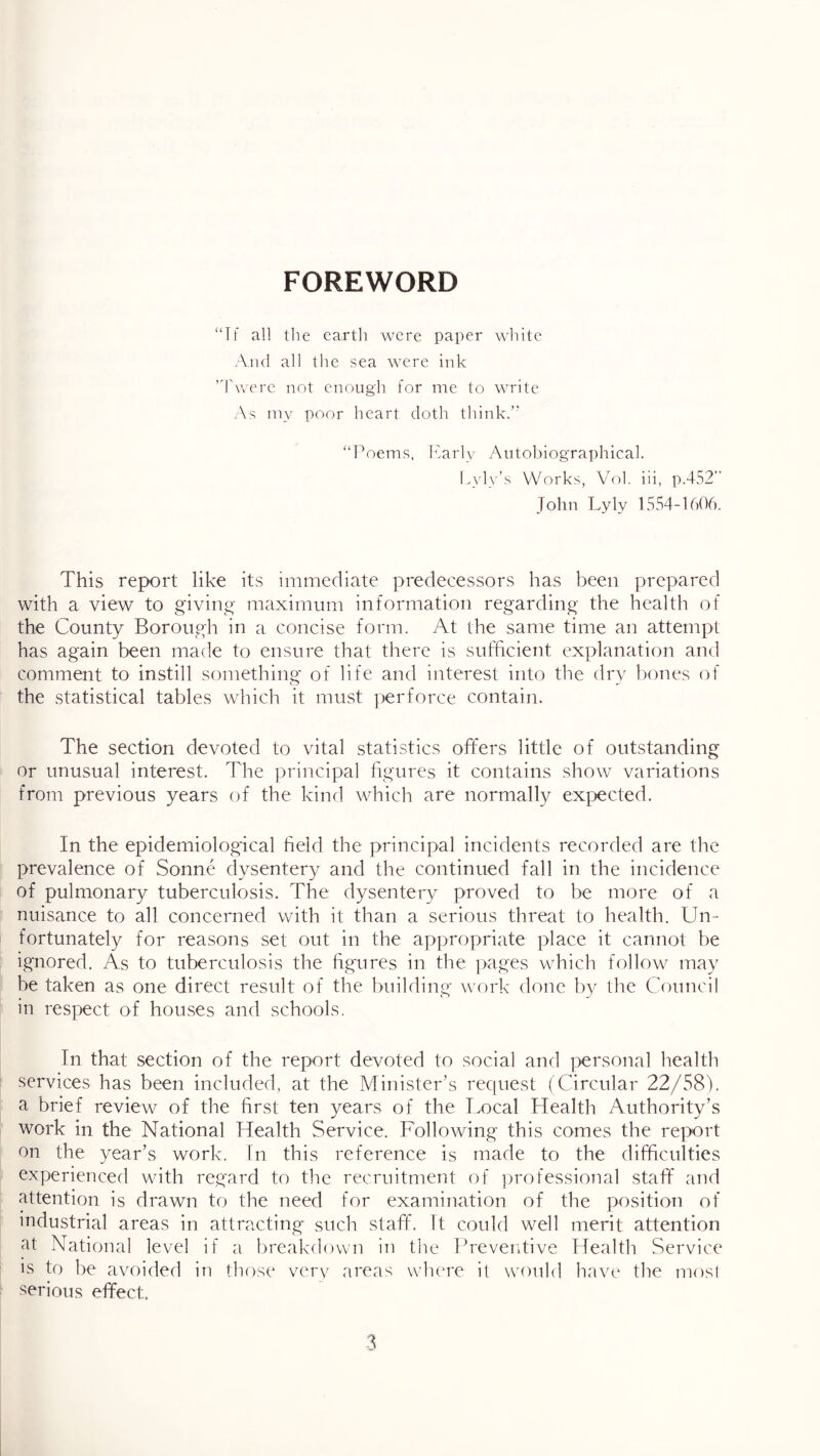 FOREWORD “Tf al] the earth were paper wliitc And all the sea were ink ’dAverc not cnougli for me to write As npv poor heart doth think.’' “h'oems, Karly Autobiographical. Lyly’s Works, V'ol. hi, p.452’‘ John Lyly 1554-1606. This report like its immediate predecessors has been prepared with a view to g'ivint^- maximum information regarding- the health of the County Borough in a concise form. At the same time an attempt has again been made to ensure that there is sufficient explanation and comment to instill something of life and interest into the dry bones of the statistical tables which it must jierforce contain. The section devoted to vital statistics offers little of outstanding or unusual interest. The principal ligures it contains show variations from previous years of the kind wTich are normally expected. In the epidemiological field the principal incidents recorded are the prevalence of Sonne dysentery and the continued fall in the incidence of pulmonary tuberculosis. The dysentery proved to be more of a nuisance to all concerned with it than a serious threat to health. Un- fortunately for reasons set out in the appropriate place it cannot be ignored. As to tuberculosis the figures in the ])ages which follow may be taken as one direct result of the building work done l)y the Council in respect of houses and schools. In that section of the report devoted to social and i^ersonal health services has been included, at the Minister’s request (Circular 22/58). a brief review of the first ten years of the Local Health Authority’s work in the National Health Service. Following this comes the report on the year’s work. In this reference is made to the difficulties experienced wdth regard to the recruitnient of professional staff and attention is drawn to the need for examination of the position of industrial areas in attracting- such staff. It could well merit attention at National level if a breakdown in the Preventive Health Service IS to be avoided in those very areas vvbere il would have the mosi serious effect.