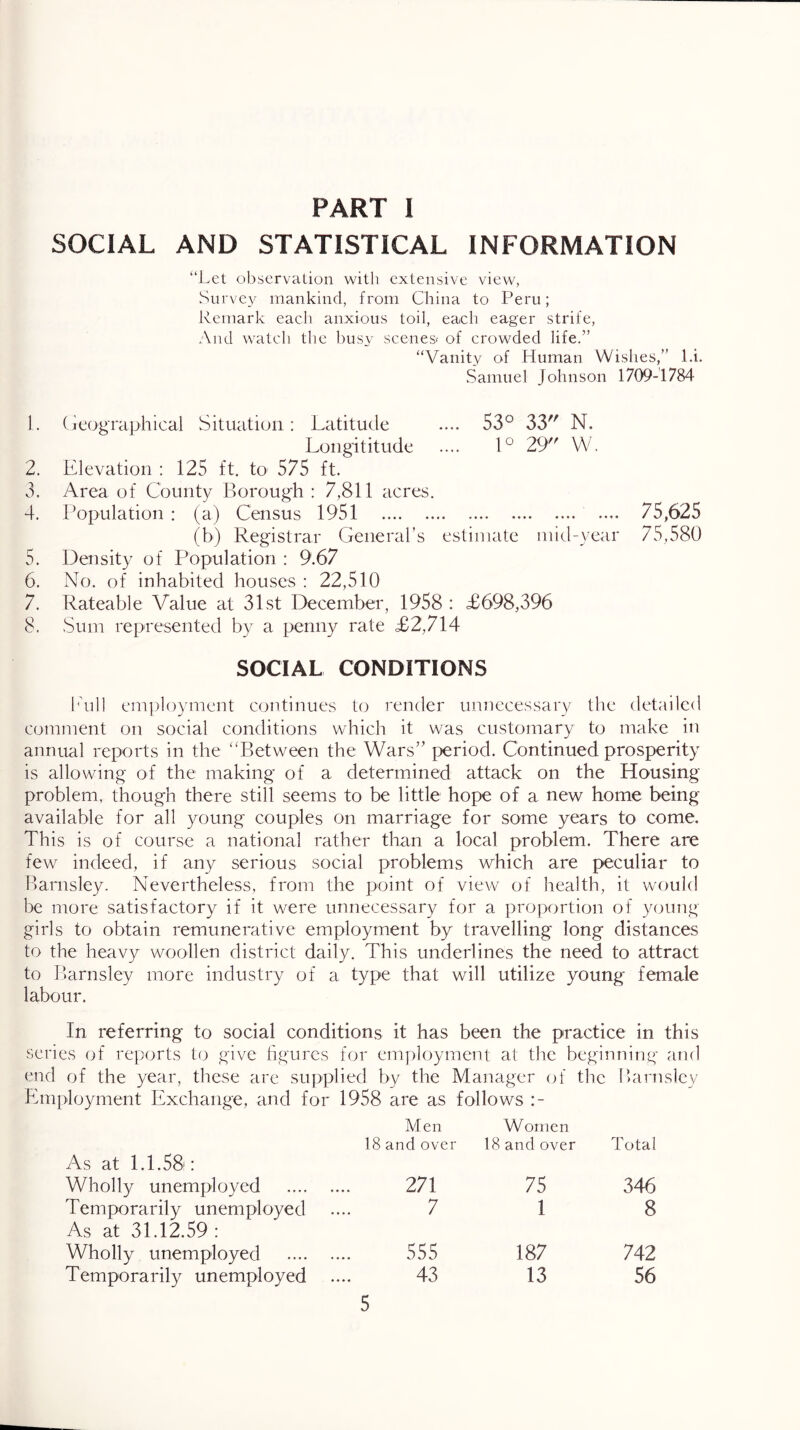 PART I SOCIAL AND STATISTICAL INFORMATION “Let observation with extensive view, Survey mankind, from China to Peru; Remark each anxious toil, each eager strife. And watch the busy scenes* of crowded life.” “Vanity of Human Wishes,” l.i. Samuel Johnson 1709-1784 1. (geographical Situation: Latitude .... 53° 33 N. Longititude .... 1° 29 W. 2. Ldevation : 125 ft. to 575 ft. 3. Area of County Borough : 7,811 acres. 4. Population : (a) Census 1951 75,625 (b) Registrar General’s estimate mid-year 75,580 5. Density of Population : 9.67 6. No. of inhabited houses : 22,510 7. Rateable Value at 31st December, 1958 : £698,396 8. ,Sum represented by a penny rate £2,714 SOCIAL CONDITIONS lAdl employment continues to render unnecessary the detailed comment on social conditions which it was customary to make in annual reports in the 'Between the Wars” period. Continued prosperity is allowing of the making of a determined attack on the Housing problem, though there still seems to be little hope of a new home being available for all young couples on marriage for some years to come. This is of course a national rather than a local problem. There are few indeed, if any serious social problems which are peculiar to Barnsley. Nevertheless, from the point of view of health, it would be more satisfactory if it were unnecessary for a proportion of young girls to obtain remunerative employment by travelling long distances to the heavy woollen district daily. This underlines the need to attract to Barnsley more industry of a type that will utilize young female labour. In referring to social conditions it has been the practice in this series of reports to give hgurcs for employment at the beginning and end of the year, these are supplied by the Manager of the Barnsley Employment Exchange, and for 1958 are as follows As at 1.1.58: Men 18 and over Women 18 and over Total Wholly unemployed 271 75 346 Temporarily unemployed As at 31.12.59 : 7 1 8 Wholly unemployed 555 187 742 Temporarily unemployed 43 13 56