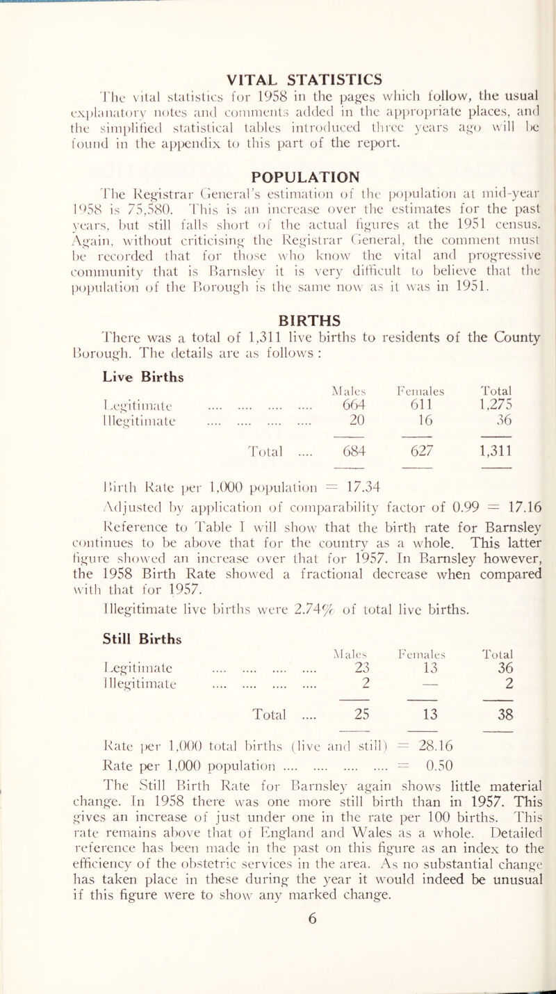 VITAL STATISTICS I'hc vital statistics for 1958 in the pa^es which follow, the usual explanatory notes and coinnients added in the appropriate places, and the simplified statistical tables introduced tlmee years a^yo will he found in the appendix to this part of the report. POPULATION The Registrar General’s estimation of the ]>opulation at mid-year hf58 is 75,580. This is an increase over the estimates for the past years, hut still falls short of the actual figures at the 1951 census. Again, without criticising the Registrar General, the comment must he recorded that for those wlio know the vital and progressive community that is Rarnslev it is very difficult to believe that the population of the Rorough is the same now as it was in 1951. BIRTHS dTere was a total of 1,311 live births to residents of the County Rorough. The details are as follows : Live Births IM ales PTniale.s Total 1 wgitimate ...» •.*. .... 664 611 1,275 niegitimate 20 16 36 Total .... 684 627 1,311 R)irth Rale per 1,000 population = 17.34 Adjusted by application of comparability factor of 0.99 — 17.16 Reference to Table I will show that the birth rate for Barnsley continues to be above that for figure showed an increase over the 1958 Birth Rate showed a with that for 1957. the countrv as a whole. This latter that for 1957. In Barnsley however, fractional decrease when compared Illegitimate live births were 2.74% of total live births. Still Births Legitimate Illegitimate M ale.s 23 2 Females 13 Total 36 2 Total 25 13 38 Rate per 1,000 total births (live and still) = 28.16 Rate per 1,000 population .. .. .... .... .... = 0.50 The Still Rirth Rate for Rarnsley again shows little material chang'e. In 1958 there was one more still birth than in 1957. This gives an increase of just under one in the rate per 100 births. This rate remains above that of England and Wales as a whole. Detailed reference has been made in the past on this figure as an index to the efficiency of the obstetric services in the area. As no substantial change has taken place in these during the year it would indeed be unusual if this figure were to show any marked change.