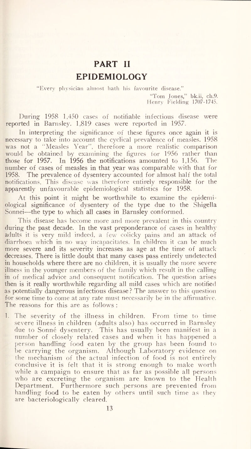 PART II EPIDEMIOLOGY “Every pliysician almost liatli liis favourite disease.” “Tom Jones,” bk.ii, cli.9. Henry Fielding 1707-1745. Durino* 1958 1,450 cases of notifiable infectious disease were reported in Barnsley. 1,819 cases were reported in 1957. In interpreting the significance of these figures once again it is necessary^ to take into account the cyclical prevalence of measles. 1958 was not a “Measles Year”, therefore a more realistic comparison would be obtained by examining the hgures for 1956 rather than those for 1957. In 1956 the notifications amounted to 1,156. The number of cases of measles in that year was comparable with that for 1958. The prevalence of dysentery accounted for almost half the total notifications. This disease was therefore entirely responsible for the apparently unfavourable epidemiological statistics for 1958. At this point it might be worthwhile to examine the epidemi- ological significance of dysentery of the type due to the Shigella Sonnei—the type to which all cases in Barnsley conformed. This disease has become more and more prevalent in this country during the past decade. In the vast preponderance of cases in healthy adults it is very mild indeed, a few colicky pains and an attack of diarrhoea which in no way incapacitates. In children it can be much more severe and its severity increases as age at the time of attack decreases. There is little doubt that many cases pass entirely undetected in households where there are no children, it is usually the more severe illness in the younger members of the family which result in the calling- in of medical advice and consequent notification. The question arises then is it really worthwhile regarding all mild cases which are notified as potentially dangerous infectious disease? The answer to this question for some time to come at any rate must necessarily be in the affirmative. The reasons for this are as follows : 1. The severity of the illness in children. From time to time severe illness in children (adults also) has occurred in Barnsley due to Sonne dysentery. This has usually been manifest in a number of closely related cases and when it has happened a person handling food eaten by the group has been found to l)e carrying the organism. Although Laboratory evidence on the mechanism of the actual infection of food is not entirely conclusive it is felt that it is strong enough to make worth while a campaign to ensure that as far as possil)le all persons who are excreting the organism are known to the Idealth Department. Furthermore such persons are prevented from handling food to be eaten by others until such time as they are bacteriologically cleared.