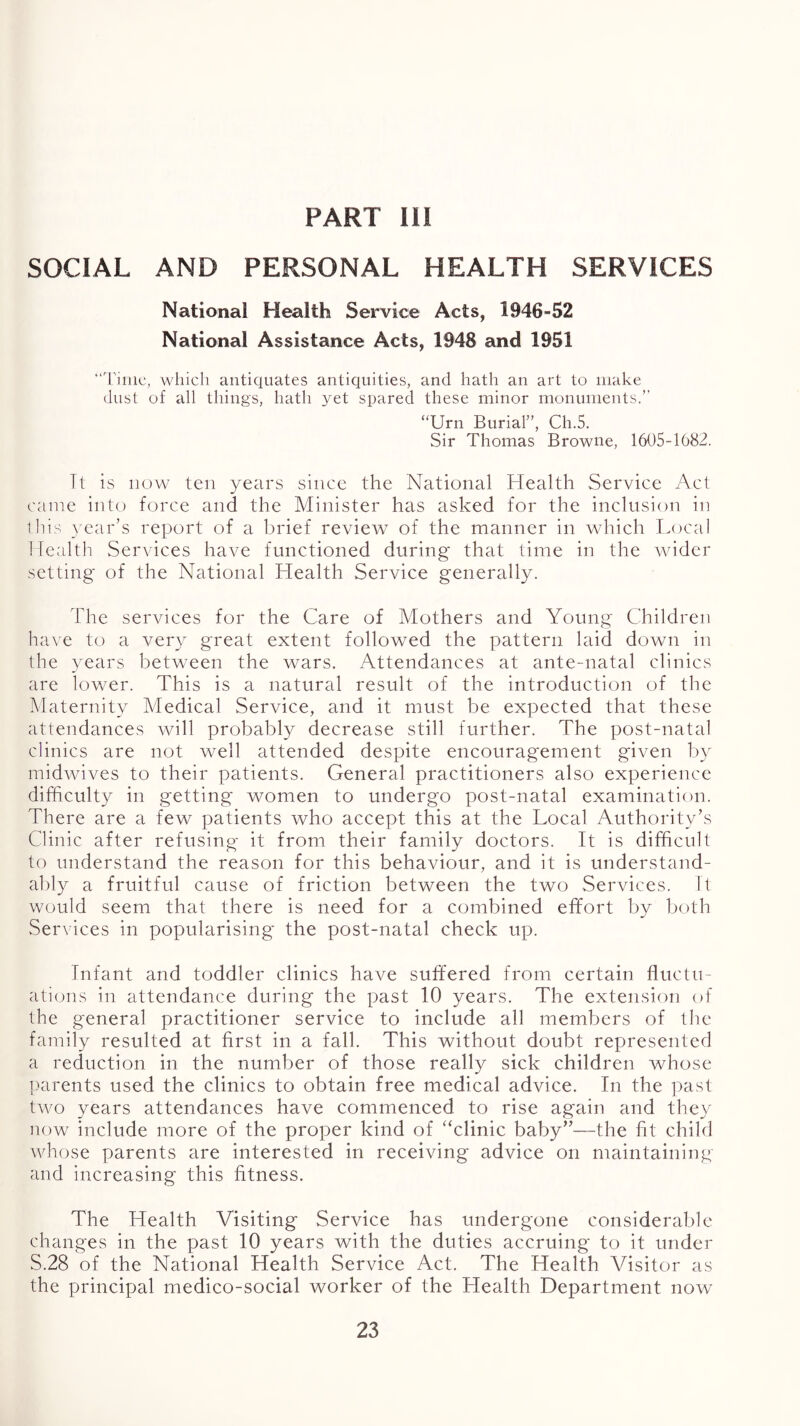 PART HI SOCIAL AND PERSONAL HEALTH SERVICES National Health Service Acts, 1946-52 National Assistance Acts, 1948 and 1951 “'rime, wliicli antiquates antiquities, and hath an art to make dust of all things, hath yet spared these minor monuments.” “Urn Burial”, Ch.5. Sir Thomas Browne, 1605-1682. It is now ten years since the National Health Service Act came into force and the Minister has asked for the inclusion in this year’s report of a brief review of the manner in wdiich Local ! lecilth Services have functioned during that time in the wider setting of the National Health Service generally. The services for the Care of Mothers and Young Children have to a very great extent followed the pattern laid down in the years between the wars. Attendances at ante-natal clinics are lower. This is a natural result of the introduction of the Maternity Medical Service, and it must be expected that these attendances will probably decrease still further. The post-natal clinics are not well attended despite encouragement given by midwives to their patients. General practitioners also experience difficulty in getting women to undergo post-natal examination. There are a few patients who accept this at the Local Authority’s Clinic after refusing it from their family doctors. It is difficult to understand the reason for this behaviour, and it is understand- ably a fruitful cause of friction between the two Services. It would seem that there is need for a combined effort by both Services in popularising the post-natal check up. Infant and toddler clinics have suffered from certain fluctu- ations in attendance during the past 10 years. The extension of the general practitioner service to include all members of the family resulted at first in a fall. This without doubt represented a reduction in the number of those really sick children whose parents used the clinics to obtain free medical advice. In the past two years attendances have commenced to rise again and they now include more of the proper kind of “clinic baby”—the fit child whose parents are interested in receiving advice on maintaining and increasing this fitness. The Health Visiting Service has undergone considerable changes in the past 10 years with the duties accruing to it under S.28 of the National Health Service Act. The Health Visitor as the principal medico-social worker of the Health Department now