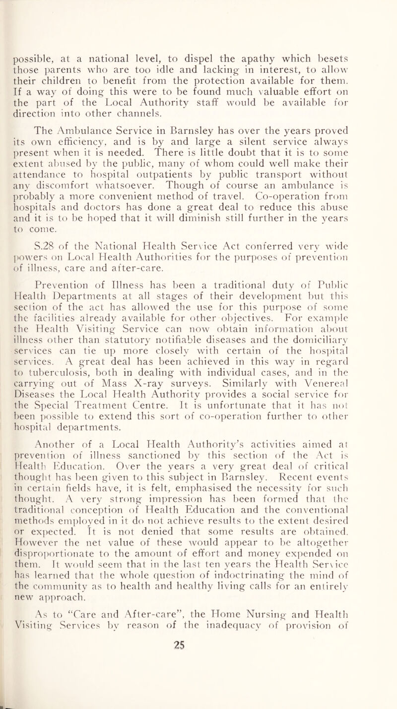 possible, at a national level, to dispel the apathy which besets those parents who are too idle and lacking in interest, to allow their children to benefit from the protection available for them. If a wa}^ of doing this were to be found much valuable effort on the part of the Local Authority staff would be available for direction into other channels. The Ambulance Service in Barnsley has over the years proved its own efficiency, and is by and large a silent service always present when it is needed. There is little doubt that it is to some extent abused by the public, many of whom could well make their attendance to hospital outpatients by public transport without any discomfort whatsoever. Though of course an ambulance is probably a more convenient method of travel. Co-operation from hospitals and doctors has done a great deal to reduce this abuse and it is to be hoped that it will diminish still further in the years to come. S.28 of the National Health Ser\ice Act conferred very wide ])Owers on Local LTealth Authorities for the purposes of prevention of illness, care and after-care. Prevention of Illness has been a traditional duty of Public Health Departments at all stages of their development but this section of the act has allowed the use for this purpose of some the facilities already available for other objectives. For example the Health Visiting Service can now obtain information about illness other than statutory notifiable diseases and the domiciliary services can tie up more closely with certain of the hositital services. A great deal has been achieved in this way in regard to tuberculosis, both in dealing with individual cases, and in the carrying out of Mass X-ray surveys. Similarly with Venereal Diseases the Local Health Authority provides a social service for the vSpecial Treatment Centre. It is unfortunate that it has noi been possible to extend this sort of co-operation further to other hospital departments. Another of a Local Llealth Authority’s activities aimed at prevention of illness sanctioned by this section of the x^ct is Health. Ifducation. Over the years a very great deal of critical thought has l)een given to this subject in Barnsley. Recent events in certain fields have, it is felt, emphasised the necessity for stich thought. A very strong impression has been formed that the traditional conception of Health Education and the conventional methods em])loyed in it do not achieve results to the extent desired or ex])ected. It is not denied that some results are obtained. However the net value of these would a])pear to Ite altogether dispro])ortionate to the amount of effort and money expended on them. It would seem that in the last ten years the Llealth Semico has learned that the whole question of indoctrinating the mind of the community as to health and healthy living calls for an entirely new a])proach. x\s to “Care and After-care”, the Home Nursing and Health Vfisiting Services l)y reason of the inadequacy of provision of