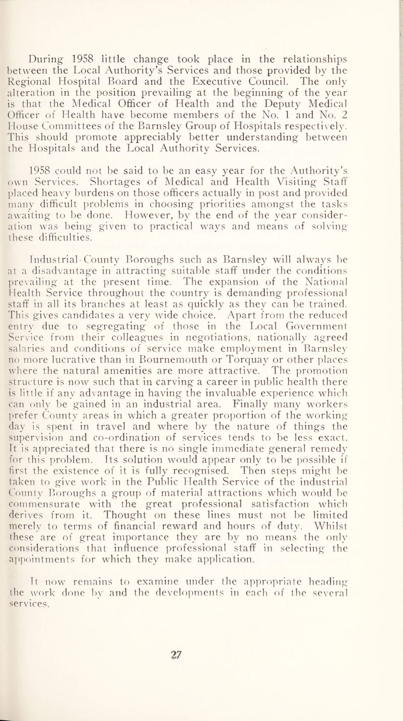 During' 1958 little change took place in the relationships between the Local Authority’s Services and those provided by the Reg'ional Hospital Board and the Executive Council. The only alteration in the position prevailing at the beginning of the year is that the Medical Officer of Health and the Deputy Medical Officer of Health have become members of the No. 1 and No. 2 House Committees of the Barnsley Group of Hospitals respectix el}^ This should promote appreciably better understanding between the Hospitals and the Local Authority Services. 1958 could not be said to be an easy year for the Authority’s own Services. Shortages of Medical and Health Visiting Staff jdaced heav}^ burdens on those officers actually in post and provided many difficult problems in choosing priorities amongst the tasks awaiting to be done. Llowever, by the end of the year consider- ation was being given to practical ways and means of solving these difficulties. industrial'County Boroughs such as Barnsley will always be at a disadvantage in attracting suitable staff under the conditions ])revailing at the present time. The expansion of the National Lealth Service throughout the country is demanding professional staff in all its branches at least as quickly as they can be trained. This gives candidates a very wide choice. Apart from the reduced entry due to seg'regating of those in the Local Government Service from their colleagues in neg'otiations, nationally agreed salaries and conditions of service make employment in Barnsley no more lucrative than in Bournemouth or Torquay or other places v/here the natural amenities are more attractive. The promotion structure is now such that in carving a career in public health there is little if any ad\ antage in having the invaluable experience which can only be gained in an industrial area. Finally many workers ])refer County areas in which a greater proportion of the working day is sjoent in travel and where by the nature of things the supervision and co-ordination of services tends to be less exact. It is appreciated that there is no single immediate general remedv for this problem. Its solution would appear only to be possible if first the existence of it is fully recognised. Then steps might be taken to give work in the Public Health Service of the industrial County Boroughs a group of material attractions which would be commensurate with the great professional satisfaction which derives from it. Thought on these lines must not be limited merely to terms of financial reward and hours of duty. Whilst these are of great importance they are by no means the only considerations that influence professional staff in selecting the ap|)(')intments for which they make application. Tt now remains to examine under the appropriate heading the work dorie bv and the develo])ments iti each of the several services.