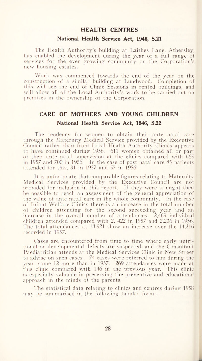 HEALTH CENTRES National Health Service Act, 1946, S.21 The Health Authority’s building at Laithes Lane, Athersley, has enabled the develo])ment during the year of a full range of services for the ever growing community on the Corporation’s new housing estates. Work was commenced towards the end of the year on the construction of a similar building at Lundwood. Completion of this will see the end of Clinic Sessions in rented buildings, and will allow all of the Local yXuthority’s work to be carried out on premises in the owiiership of the Corporation. CARE OF MOTHERS AND YOUNG CHILDREN National Health Service Act, 1946, S.22 The tendency for wonien to obtain their ante natal care through the Maternity Medical Service provided by the Executive Council rather than from Local Health Authority Clinics appears to have continued during 1958. 611 women obtained all or part of their ante natal supervision at the clinics compared with 665 in 1957 and 700 in 1956. In the case of post natal care 85 patients attended for this, 31 in 1957 and 57 in 1956. It is unfortunate that comparable figures relating to Maternity Medical .Services provided by the Executive Council are not lU'ovided for inclusion in this report. If they were it might then be possible to reach an assessment of the general appreciation of the value of ante natal care in the whole community. In the case of Infant Welfare Clinics there is an increase in the total number of children attending for the second succeeding year and an increase in the overall number of attendances. 2,469 individual children attended compared with 2, 422 in 1957 and 2,236 in 1956. The total attendances at 14,921 show an increase over the 14,316 recorded in 1957. Cases are encountered from time to time where early nutri- tional or develo])mental defects are suspected, and the Consultant Paediatrician attends at the Medical Services Clinic in New Street to advise on such cases. 74 cases were referred to him during the year, some 12 more than in 1957. 269 attendatices were made at this clinic compared with 146 in the previous year. This clinic is es])ecially valuable in preserving the preventive and educational a])]'>roach in the minds of the parents. The statistical data relating to clinics and ceritres during 1958 tnav be summarised in the following tabular form :—