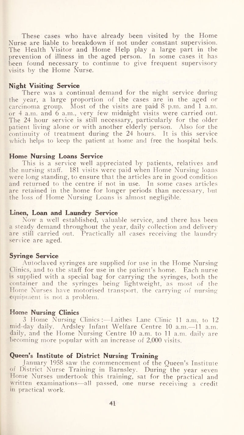 These cases who have already been visited by the Home Nurse are liable to breakdown if not under constant supervision. The Health Visitor and Home Help play a large part in the prevention of illness in the aged person. In some cases it has been found necessary to continue to give frequent supervisory visits by the Home Nurse. Night Visiting Service There was a continual demand for the night service during the vear, a large proportion of the cases are in the aged or carcinoma group. Most of the visits are paid 8 p.m. and 1 a.m. or 4 a.m. and 6 a.m., very few midnight visits were carried out. The 24 hour service is still necessary, particularly for the older patient living alone or with another elderly person. Also for the continuity of treatment during the 24 hours. It is this service which helps to keep the patient at home and free the hospital beds. Home Nursing Loans Service This is a service well appreciated by patients, relatives and the nursing staff. 181 visits were paid when Home Nursing loans were long standing, to ensure that the articles are in good condition and returned to the centre if not in use. In some cases articles are retained in the home for longer periods than necessarv, but the loss of Home Nursing Loans is almost negligible. Linen, Loan and Laundry Service Now a well established, valuable service, and there has been a steady demand throughout the year, daily collection and delivery are still carried out. Practically all cases receiving the laundr\' service are aged. Syringe Service Autoclaved syringes are supplied for use in the Home Nursing Clinics, and to the staff for use in the ])atient’s home. Each nurse is supplied with a special bag for carrying the syringes, both the container and the syringes being lightweight, as most of the Home Nurses have motorised trans])ort. the carrying of nursing e(|nipment is not a problem. Home Nursing Clinics 3 Home Nursing Clinics:—Laithes Lane Clinic 11 a.m. to 12 mid-day daily. Ardsley Infant Welfare Centre 10 a.m.—11 a.m. daily, and the Home Nursing Centre 10 a.m. to 11 a.m. dailv are becoming more i)0])ular with an increase of 2,000 visits. Queen’s Institute of District Nursing Training January 1958 saw the commencement of the Queen’s Institute of District Nurse Training in Barnsley. During the year seven Home Nurses undertook this training', sat for the practical and written examinations—all passed, one nurse recei\ing a credit in practical work.