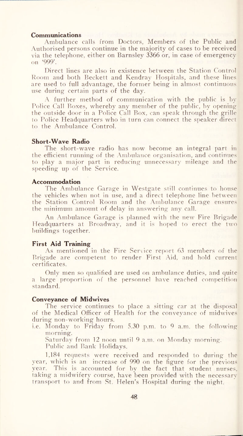 Communications Ambulance calls from Doctors, Members of the Public and Authorised persons continue in the majority of cases to be received via the tele])hone, either on Barnsley 3366 or, in case of emergencv on ‘999’. Direct lines are also in existence between the Station Control Boom and both Beckett and Kendray Hospitals, and these lines are used to full advantage, the former being in almost continuous use during certain parts of the day. A further method of communication with the public is by Police Call P>oxes, whereby any member of the public, by opening the outside door in a Police Call Box, cati speak through the grille lo rk)lice Headquarters who in turn can connect the s])eaker direct to the Ambulance Control. Short-Wave Radio The short-wave radio has now become an integral part in the efficient running of the Ambulance (^rganisati(^)n, and continues to ]day a major part in reducing unnecessary mileage and the si)eeding' u]^ (U* the Service. Accommodation The Ambulance Garage in Westgate still continues to house the vehicles when not in use, and a direct telephone line between the Station Control Boom and the Ambulance Garage ensures the minimum amount of delay in answering any call. An Ambulance Garage is ]3lanned with the new Fire Brigade Headquarters at Broadway, and it is hoped to erect the two buildings together. First Aid Training As mentioned in the Fire Service rejKvrt 63 members of the Brigade are comt)etent to render First Aid, and hold current certificates. Only men so rpialified are used on ambulance duties, and quite a large proportion of the personnel have reached competiti('>n standard. Conveyance of Midwives The service continues to place a sitting car at the disposal of the Medical Officer of Health for the cotiveyance of midwives during non-working hours. i.e. Monday to Friday from 5.30 p.m. to 9 a.m. the following morning. Saturday from 12 noon until 9 a.m. on Mondav morning. Public and Bank Holidays. 1,184 re(|uests were received and responded to during the year, which is an increase of 990 on the figure for the previous year. This is accounted for by the fact that student Tiurses, taking a midwifery course, have been provided with the necessarv transport to and from .St. Helen’s FTospital during the night.