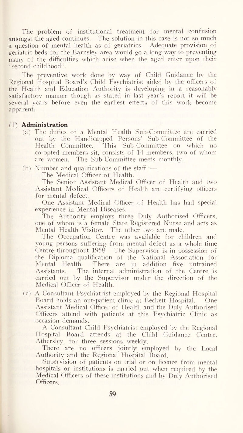 The problem of institutional treatment for mental confusion among'st the aged continues. The solution in this case is not so much a question of mental health as of geriatrics. Adequate provision of geriatric beds for the Barnsley area would go a long way to preventing many of the difficulties which arise when the aged enter upon their “second childhood”. The preventive work done by way of Child Guidance by the Regional Hospital Board’s Child Psychiatrist aided by the officers of the Health and Education Authority is developing in a reasonably satisfactory manner though as stated in last year’s report it will be several vears before even the earliest effects of this work become apparent. (1) Administration (a) The duties of a Mental Health Sub-Committee are carried out by the Handicapped Persons’ Sub-Committee of the Health Committee. This Sub-Committee on which no co-opted members sit, consists of 14 members, two of whom are women. The Sub-Committee meets monthly. ( b) Number and qualifications of the staff :— The Medical Officer of Health. The Senior Assistant Medical Officer of Health and two Assistant Medical Officers of Health are certifying officers for mental defect. One Assistant Medical Officer of Health has had special experience in Mental Diseases. The Authority employs three Duly Authorised Officers, one of whom is a female State Registered Nurse and acts as Mental Health Visitor. The other two are male. The Occupation Centre was available for children and young persons suft'ering from mental defect as a whole time Centre throughout 1958. The .Supervisor is in possession of the Diploma qualification of the National Association for Mental Health. There are in addition five untrained Assistants. The internal administration of the Centre is carried out by the Supervisor under the direction of the Medical Officer of Health. (c) A Consultant Psychiatrist employed by the Regional Hospital Board holds, an out-patient clinic at Beckett Hospital. One /Vssistant Medical Officer of Health and the Duly Authorised Officers attend with patients at this Psychiatric Clinic as occasion demands. A Consultant Child Psychiatrist employed by the Regional Hospital Board attends at the Child Guidance Centre. Athersley, for three sessions weekly. There are no officers jointly employed by the Local Authority and the Regional Hospital Board. Supen/ision of patients on trial or on licence from mental hospitals or institutions is carried out when required by the Medical Officers of these institutions and by Duly Authorised Officers.