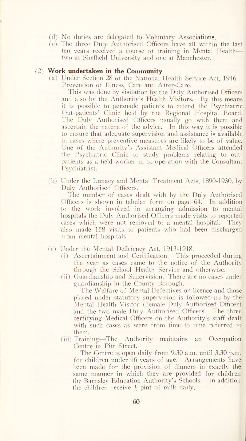 (d) No duties are delegated to Voluntary Associations. (e) The three Duly Authorised Officers have all within the last ten years received a course of training in Mental Health— two at Sheffield University and one at Manchester. (2) Work undertaken in the Community (a) Under Section 28 of the National Health Service Act, 1946— Prevention of Illness, Care and After-Care. ddiis was done by visitation by the Duly Authorised Officers and also by the Authority’s Health Visitors. By this means it is possible to persuade patients to attend the Psychiatric ()ut-patients’ Clinic held by the Regional Hospital Board. The Duly Authorised Officers usually go with them and ascertain the nature of the advice. Tn this way it is possible to ensure that adequate supervision and assistance is available in cases where preventive measures are likely to be of value. ()ne of the Authority’s Assistant Medical Officers attended the INychiatric Clinic to study problems relating to out- patients as a field worker in co-oj>eration with the Consultant Iksychiatrist. (b) Under the Lunacy and Mental Treatment Acts, 1890-1930, by Duly Authorised Officers. The number of cases dealt with bv the Duly Authorised (Officers is shown in tabular form on page 64. In addition to the work involved in arranging admission to mental hospitals the Duly Authorised Officers made visits to reported cases which were not removed to a mental hospital. They also made 158 visits to patients who had been discharged from mental hospitals. (c) Under the Mental Deficiencv Act, 1913-1918. fi) Ascertainment and Certification. This proceeded during the year as cases came to the notice of the Authority through the School Health vService and otherwise. (ii) Guardianship and Supervision. There are no cases under guardianship in the County Borough. The Welfare of Mental Defectives on licence and those placed under statutory supervision is followed-up by the Mental Health Visitor (female Duly Authorised (9fficet9 and the two male Duly Authorised Officers. The three certifying Medical Officers on the Authorit3ds staff dealt with such cases as were from time to time referred to them. (iip Training-—The Authoritv maintains an Occupation Centre in Pitt Street. The Centre is open daily from 9.30 a.m. until 3.30 p.m. for children under 16 years of age. Arrangements have beem made for the provision of dinners in exactly the same manner in which they are provided for children the Barnslev Education Authority’s Schools. Tn addition the children receive 4 pii^l milk daily. 60 I