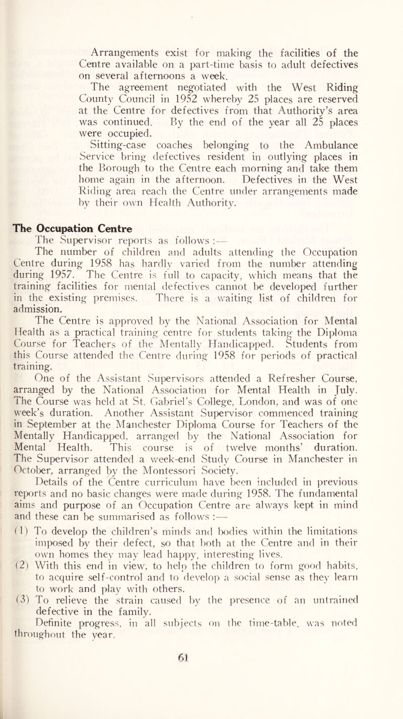 Arrangements exist for making the facilities of the Centre available on a part-time basis to adult defectives on several afternoons a week. The agreement negotiated with the West Riding County Council in 1952 whereb}^ 25 places are reserved, at the Centre for defectives from that Authority’s area was continued. By the end of the year all 25 places were occupied. Sitting-case coaches belonging to the Ambulance Service bring defectives resident in outlying places in the Borough to the Centre each morning and take them home again in the afternoon. Defectives in the West Riding area reach the Centre under arrangements made by their own Health Authority. The Occupation Centre The Supervisor reports as follows : — The number of children and adults attending the Occupation Centre during 1958 has hardly varied from the number attending during 1957. The Centre is full to capacity, which means that the training' facilities for mental defectives cannot be developed further in the existing premises. There is a waiting list of children for admission. The Centre is approved by the National Association for Mental Health as a practical training centre for students taking the Diploma Course for Teachers of the Mentally Handicapped. Students from this Course attended the Centre during 1958 for periods of practical training. One of the Assistant Supervisors attended a Refresher Course, arranged by the National Association for Mental Health in July. The Course was held at St. Gabriel’s College, London, and was of one week’s duration. Another Assistant Supervisor commenced training in September at the Manchester Diploma Course for Teachers of the Mentally Handicapped, arranged by the National Association for Mental Health. This course is of twelve months’ duration. The Supervisor attended a week-end Study Course in Manchester in October, arranged by the Montessori Society. Details of the Centre curriculum have been included in previous reports and no basic changes were made during 1958. The fundamental aims and purpose of an Occupation Centre are always kept in mind and these can be summarised as follows :—- O) To develop the children’s minds and bodies within the limitations imposed by their defect, so that both at the Centre and in their own homes they may lead happy, interesting lives. (2) With this end in view, to help the children to form good habits, to acquire self-control and to develop a social sense as they learn to work and play with others. fv3) To relieve the strain caused by the presence of an untrained defective in the family. Definite progress, in all subiects on the time-table, was note(l throughout the vear.